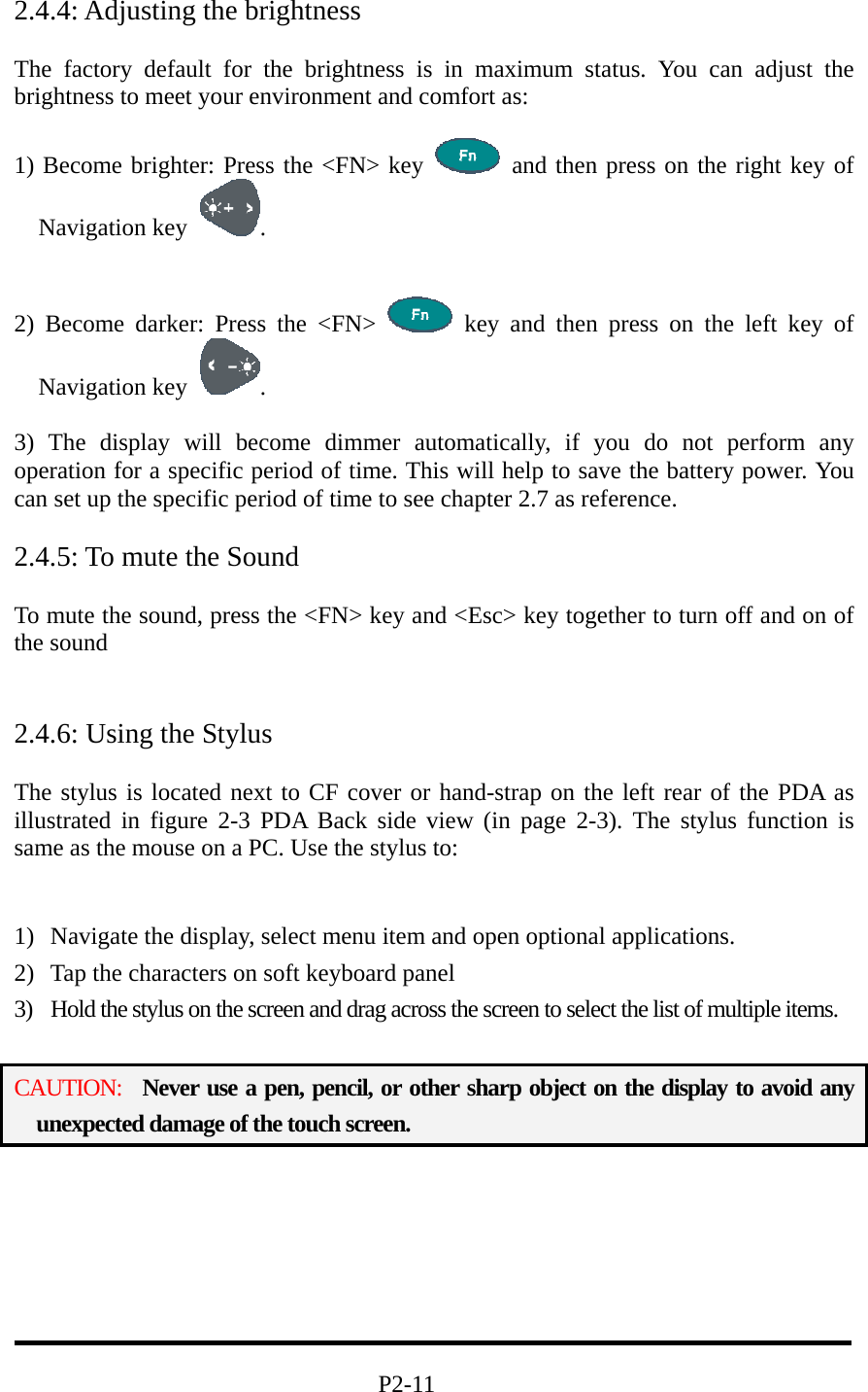 2.4.4: Adjusting the brightness  The factory default for the brightness is in maximum status. You can adjust the brightness to meet your environment and comfort as:  1) Become brighter: Press the &lt;FN&gt; key   and then press on the right key of Navigation key  .   2) Become darker: Press the &lt;FN&gt;   key and then press on the left key of Navigation key  .  3) The display will become dimmer automatically, if you do not perform any operation for a specific period of time. This will help to save the battery power. You can set up the specific period of time to see chapter 2.7 as reference.  2.4.5: To mute the Sound  To mute the sound, press the &lt;FN&gt; key and &lt;Esc&gt; key together to turn off and on of the sound   2.4.6: Using the Stylus  The stylus is located next to CF cover or hand-strap on the left rear of the PDA as illustrated in figure 2-3 PDA Back side view (in page 2-3). The stylus function is same as the mouse on a PC. Use the stylus to:     1)  Navigate the display, select menu item and open optional applications. 2)  Tap the characters on soft keyboard panel 3)  Hold the stylus on the screen and drag across the screen to select the list of multiple items.  CAUTION:  Never use a pen, pencil, or other sharp object on the display to avoid any unexpected damage of the touch screen.                                     P2-11 