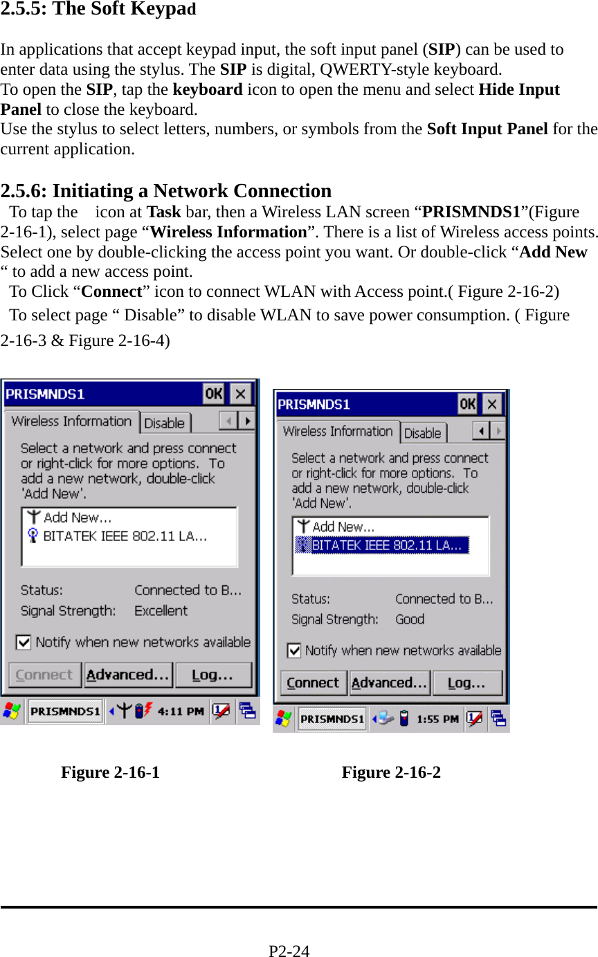  2.5.5: The Soft Keypad  In applications that accept keypad input, the soft input panel (SIP) can be used to enter data using the stylus. The SIP is digital, QWERTY-style keyboard. To open the SIP, tap the keyboard icon to open the menu and select Hide Input Panel to close the keyboard. Use the stylus to select letters, numbers, or symbols from the Soft Input Panel for the current application.       2.5.6: Initiating a Network Connection  To tap the  icon at Task bar, then a Wireless LAN screen “PRISMNDS1”(Figure 2-16-1), select page “Wireless Information”. There is a list of Wireless access points. Select one by double-clicking the access point you want. Or double-click “Add New “ to add a new access point.   To Click “Connect” icon to connect WLAN with Access point.( Figure 2-16-2)   To select page “ Disable” to disable WLAN to save power consumption. ( Figure 2-16-3 &amp; Figure 2-16-4)                                           Figure 2-16-1                     Figure 2-16-2       P2-24 