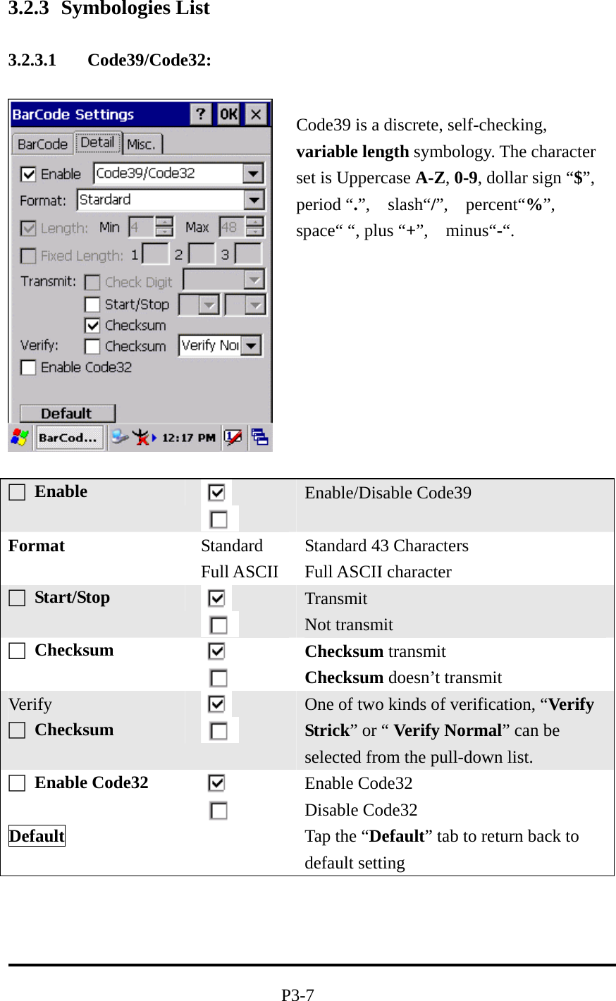 3.2.3 Symbologies List  3.2.3.1 Code39/Code32:    □ Enable   Enable/Disable Code39 Format Standard Full ASCII Standard 43 Characters Full ASCII character □ Start/Stop    Transmit Not transmit □ Checksum    Checksum transmit Checksum doesn’t transmit Ver ify □ Checksum    One of two kinds of verification, “Verify Strick” or “ Verify Normal” can be selected from the pull-down list. □ Enable Code32    Enable Code32   Disable Code32 Default   Tap the “Default” tab to return back to default setting     P3-7 Code39 is a discrete, self-checking, variable length symbology. The character set is Uppercase A-Z, 0-9, dollar sign “$”, period “.”,  slash“/”,  percent“%”,  space“ “, plus “+”,  minus“-“. 