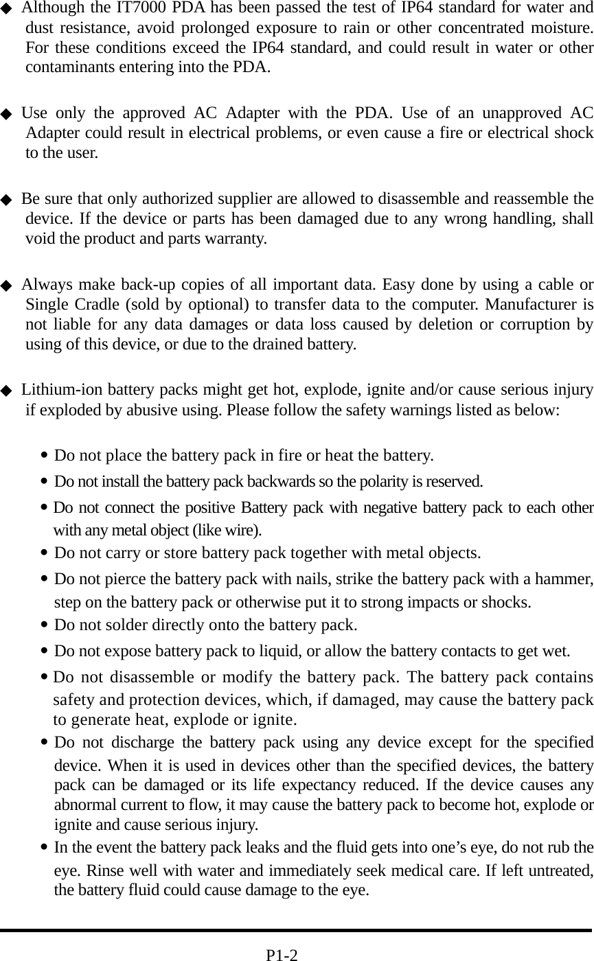  ◆  Although the IT7000 PDA has been passed the test of IP64 standard for water and dust resistance, avoid prolonged exposure to rain or other concentrated moisture. For these conditions exceed the IP64 standard, and could result in water or other contaminants entering into the PDA.    ◆ Use only the approved AC Adapter with the PDA. Use of an unapproved AC Adapter could result in electrical problems, or even cause a fire or electrical shock to the user.  ◆  Be sure that only authorized supplier are allowed to disassemble and reassemble the device. If the device or parts has been damaged due to any wrong handling, shall void the product and parts warranty.  ◆ Always make back-up copies of all important data. Easy done by using a cable or Single Cradle (sold by optional) to transfer data to the computer. Manufacturer is not liable for any data damages or data loss caused by deletion or corruption by using of this device, or due to the drained battery.    ◆ Lithium-ion battery packs might get hot, explode, ignite and/or cause serious injury if exploded by abusive using. Please follow the safety warnings listed as below:  ․Do not place the battery pack in fire or heat the battery. ․Do not install the battery pack backwards so the polarity is reserved.   ․Do not connect the positive Battery pack with negative battery pack to each other with any metal object (like wire). ․Do not carry or store battery pack together with metal objects. ․Do not pierce the battery pack with nails, strike the battery pack with a hammer, step on the battery pack or otherwise put it to strong impacts or shocks. ․Do not solder directly onto the battery pack. ․Do not expose battery pack to liquid, or allow the battery contacts to get wet. ․Do not disassemble or modify the battery pack. The battery pack contains safety and protection devices, which, if damaged, may cause the battery pack to generate heat, explode or ignite. ․Do not discharge the battery pack using any device except for the specified device. When it is used in devices other than the specified devices, the battery pack can be damaged or its life expectancy reduced. If the device causes any abnormal current to flow, it may cause the battery pack to become hot, explode or ignite and cause serious injury. ․In the event the battery pack leaks and the fluid gets into one’s eye, do not rub the eye. Rinse well with water and immediately seek medical care. If left untreated, the battery fluid could cause damage to the eye.                                  P1-2 