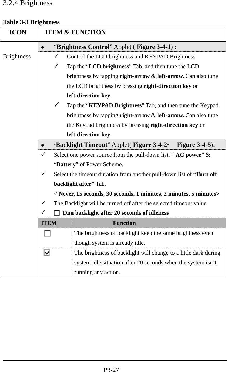 3.2.4 Brightness  Table 3-3 Brightness   ICON   ITEM &amp; FUNCTION   “Brightness Control” Applet ( Figure 3-4-1) :     Control the LCD brightness and KEYPAD Brightness   Tap the “LCD brightness” Tab, and then tune the LCD brightness by tapping right-arrow &amp; left-arrow. Can also tune the LCD brightness by pressing right-direction key or left-direction key.   Tap the “KEYPAD Brightness” Tab, and then tune the Keypad brightness by tapping right-arrow &amp; left-arrow. Can also tune the Keypad brightness by pressing right-direction key or left-direction key.   “Backlight Timeout” Applet( Figure 3-4-2~  Figure 3-4-5):   Select one power source from the pull-down list, “ AC power” &amp; “Battery” of Power Scheme.   Select the timeout duration from another pull-down list of “Turn off backlight after” Tab. &lt; Never, 15 seconds, 30 seconds, 1 minutes, 2 minutes, 5 minutes&gt;   The Backlight will be turned off after the selected timeout value   □  Dim backlight after 20 seconds of idleness ITEM               Function  The brightness of backlight keep the same brightness even though system is already idle.  Brightness  The brightness of backlight will change to a little dark during system idle situation after 20 seconds when the system isn’t running any action.          P3-27 