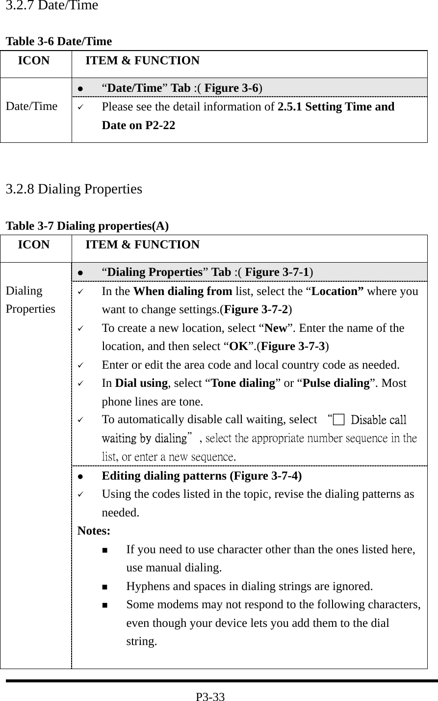 3.2.7 Date/Time  Table 3-6 Date/Time   ICON   ITEM &amp; FUNCTION   “Date/Time” Tab :( Figure 3-6)    Date/Time    Please see the detail information of 2.5.1 Setting Time and Date on P2-22    3.2.8 Dialing Properties  Table 3-7 Dialing properties(A)   ICON   ITEM &amp; FUNCTION   “Dialing Properties” Tab :( Figure 3-7-1)     In the When dialing from list, select the “Location” where you want to change settings.(Figure 3-7-2)   To create a new location, select “New”. Enter the name of the location, and then select “OK”.(Figure 3-7-3)   Enter or edit the area code and local country code as needed.   In Dial using, select “Tone dialing” or “Pulse dialing”. Most phone lines are tone.   To automatically disable call waiting, select “□  Disable call waiting by dialing＂, select the appropriate number sequence in the list, or enter a new sequence.  Dialing Properties   Editing dialing patterns (Figure 3-7-4)   Using the codes listed in the topic, revise the dialing patterns as needed. Notes:   If you need to use character other than the ones listed here, use manual dialing.   Hyphens and spaces in dialing strings are ignored.   Some modems may not respond to the following characters, even though your device lets you add them to the dial string.   P3-33 