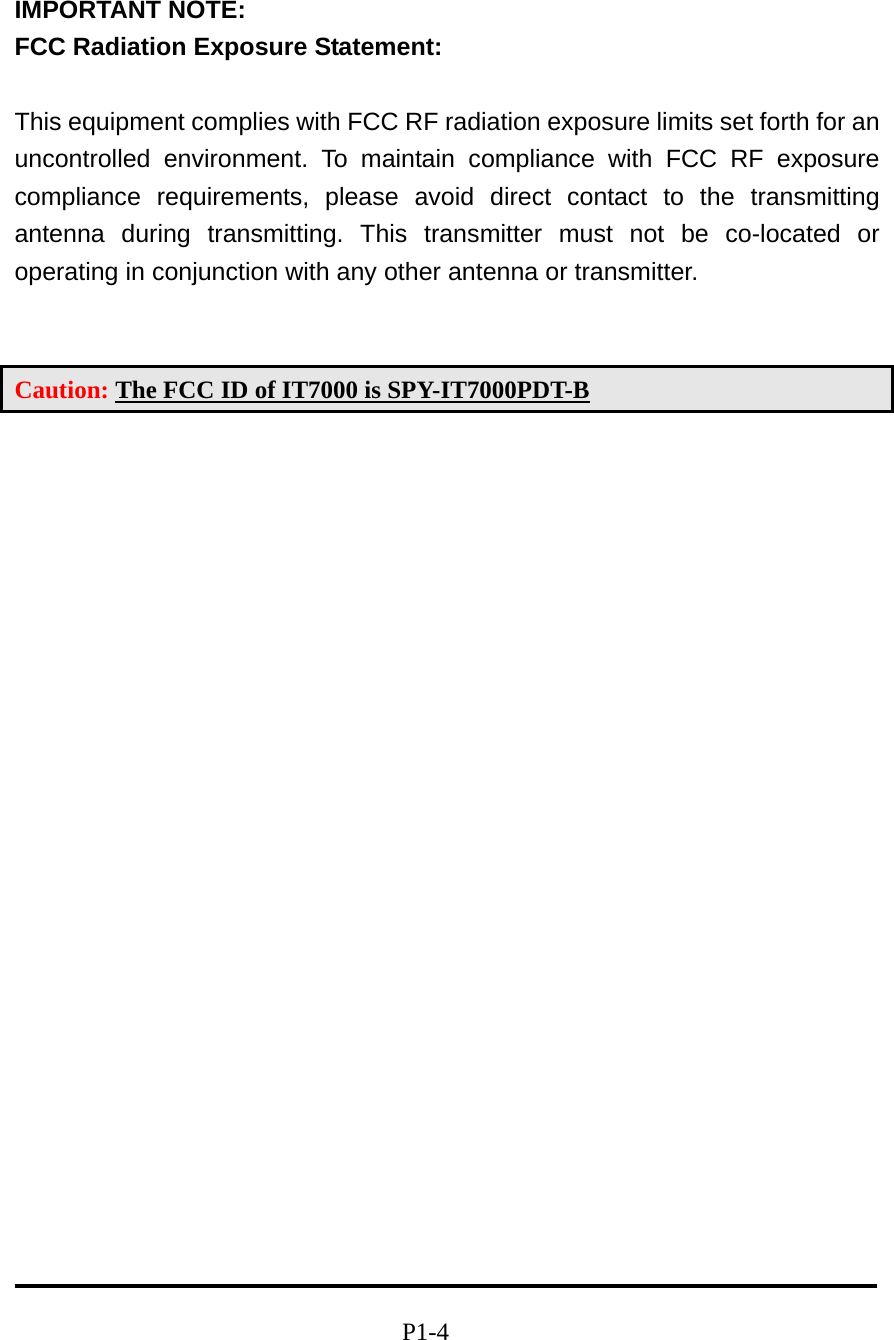 IMPORTANT NOTE:   FCC Radiation Exposure Statement:  This equipment complies with FCC RF radiation exposure limits set forth for an uncontrolled environment. To maintain compliance with FCC RF exposure compliance requirements, please avoid direct contact to the transmitting antenna during transmitting. This transmitter must not be co-located or operating in conjunction with any other antenna or transmitter.   Caution: The FCC ID of IT7000 is SPY-IT7000PDT-B                                                        P1-4 