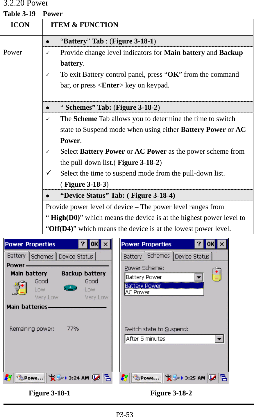 3.2.20 Power Table 3-19  Power   ICON   ITEM &amp; FUNCTION   “Battery” Tab : (Figure 3-18-1)   Provide change level indicators for Main battery and Backup battery.   To exit Battery control panel, press “OK” from the command bar, or press &lt;Enter&gt; key on keypad.    “ Schemes” Tab: (Figure 3-18-2)   The Scheme Tab allows you to determine the time to switch state to Suspend mode when using either Battery Power or AC Power.   Select Battery Power or AC Power as the power scheme from the pull-down list.( Figure 3-18-2)   Select the time to suspend mode from the pull-down list. ( Figure 3-18-3)   “Device Status” Tab: ( Figure 3-18-4)  Power Provide power level of device – The power level ranges from “ High(D0)” which means the device is at the highest power level to “Off(D4)” which means the device is at the lowest power level.            Figure 3-18-1                      Figure 3-18-2  P3-53 