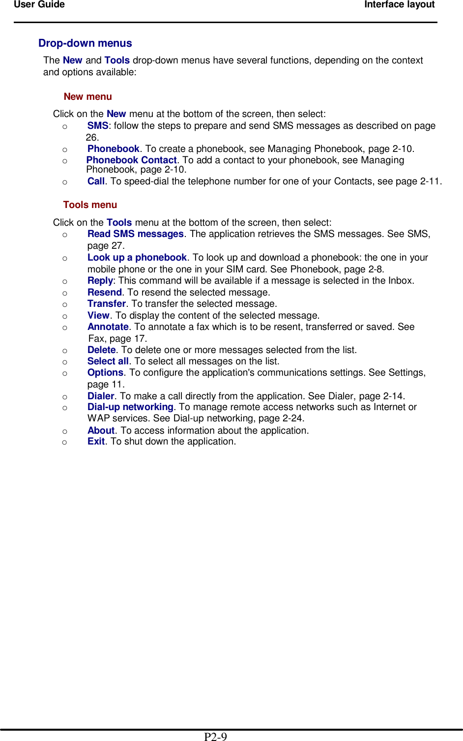 User Guide        Interface layout                                                                            Drop-down menus       The New and Tools drop-down menus have several functions, depending on the context        and options available:          New menu          Click on the New menu at the bottom of the screen, then select:         o SMS: follow the steps to prepare and send SMS messages as described on page          26.         o Phonebook. To create a phonebook, see Managing Phonebook, page 2-10.         o Phonebook Contact. To add a contact to your phonebook, see Managing Phonebook, page 2-10.         o Call. To speed-dial the telephone number for one of your Contacts, see page 2-11.        Tools menu          Click on the Tools menu at the bottom of the screen, then select:         o Read SMS messages. The application retrieves the SMS messages. See SMS,                  page 27.         o Look up a phonebook. To look up and download a phonebook: the one in your                  mobile phone or the one in your SIM card. See Phonebook, page 2-8.         o Reply: This command will be available if a message is selected in the Inbox.         o Resend. To resend the selected message.         o Transfer. To transfer the selected message.         o View. To display the content of the selected message.         o Annotate. To annotate a fax which is to be resent, transferred or saved. See           Fax, page 17.         o Delete. To delete one or more messages selected from the list.         o Select all. To select all messages on the list.         o Options. To configure the application&apos;s communications settings. See Settings,                  page 11.         o Dialer. To make a call directly from the application. See Dialer, page 2-14.         o Dial-up networking. To manage remote access networks such as Internet or                WAP services. See Dial-up networking, page 2-24.         o About. To access information about the application.           o Exit. To shut down the application.                                                    P2-9  