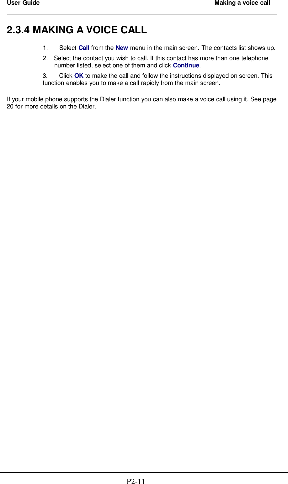 User Guide   Making a voice call                                                                          2.3.4 MAKING A VOICE CALL  1.   Select Call from the New menu in the main screen. The contacts list shows up.  2. Select the contact you wish to call. If this contact has more than one telephone number listed, select one of them and click Continue.  3.   Click OK to make the call and follow the instructions displayed on screen. This function enables you to make a call rapidly from the main screen.   If your mobile phone supports the Dialer function you can also make a voice call using it. See page 20 for more details on the Dialer.                                                                        P2-11  