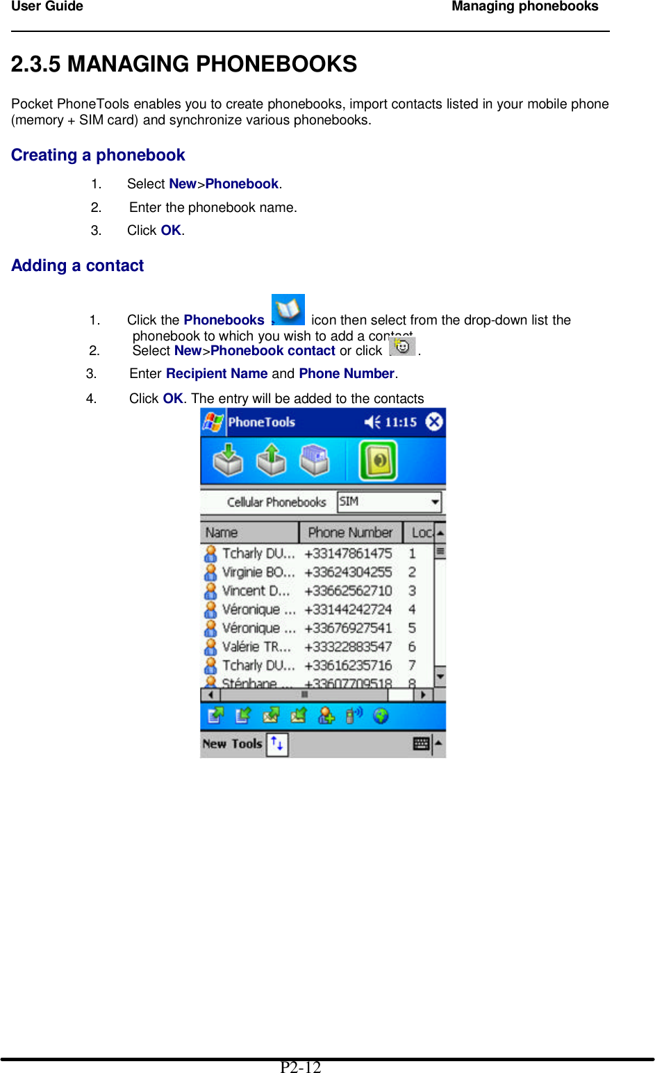 User Guide Managing phonebooks                                                                        2.3.5 MANAGING PHONEBOOKS  Pocket PhoneTools enables you to create phonebooks, import contacts listed in your mobile phone (memory + SIM card) and synchronize various phonebooks.  Creating a phonebook  1.   Select New&gt;Phonebook.  2.   Enter the phonebook name.  3.   Click OK.  Adding a contact  1. Click the Phonebooks   icon then select from the drop-down list the            phonebook to which you wish to add a contact.          2.    Select New&gt;Phonebook contact or click .              3.    Enter Recipient Name and Phone Number.              4.    Click OK. The entry will be added to the contacts                                                P2-12 