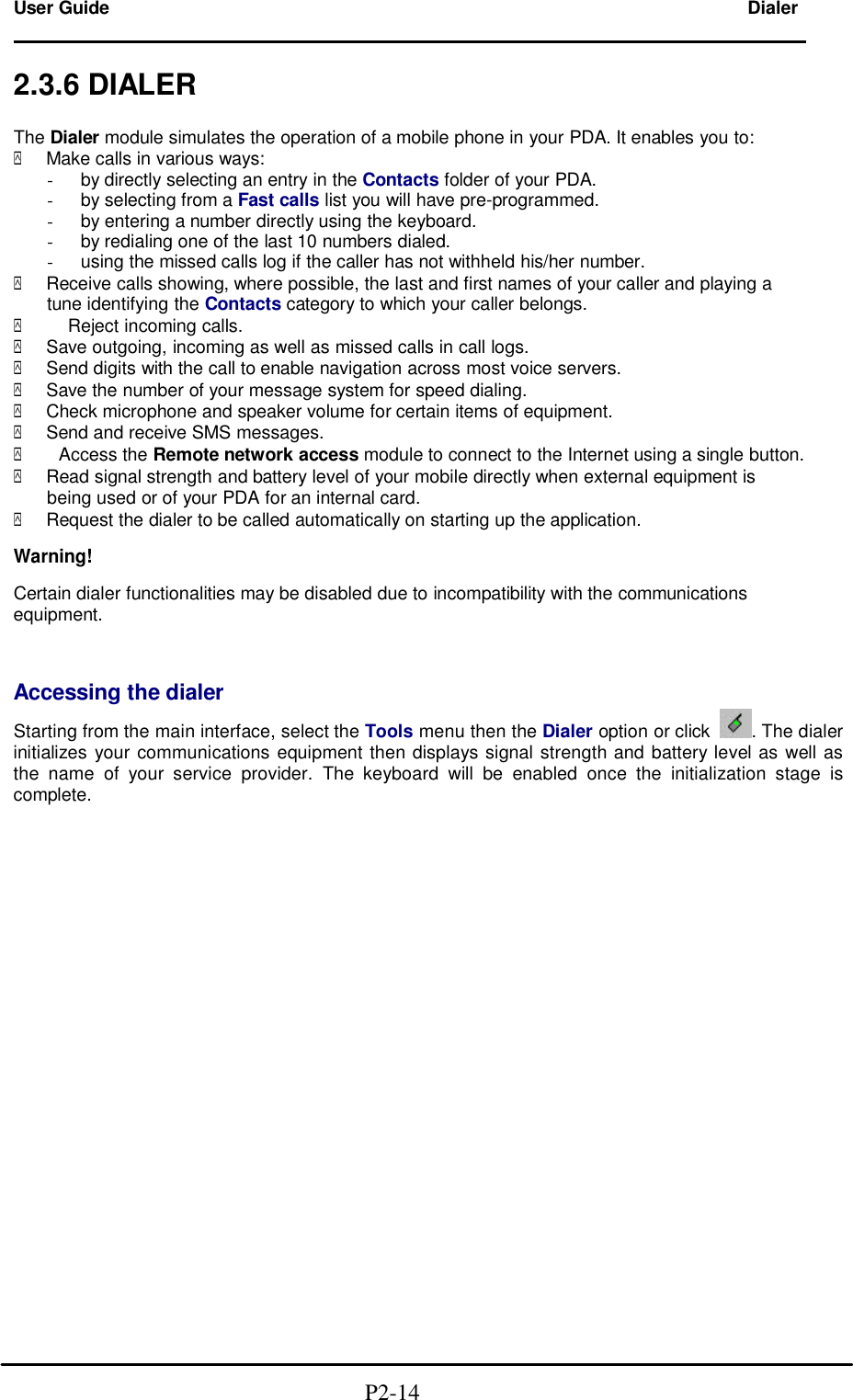  User Guide Dialer                                                                        2.3.6 DIALER  The Dialer module simulates the operation of a mobile phone in your PDA. It enables you to: y Make calls in various ways: - by directly selecting an entry in the Contacts folder of your PDA. - by selecting from a Fast calls list you will have pre-programmed. - by entering a number directly using the keyboard. - by redialing one of the last 10 numbers dialed. - using the missed calls log if the caller has not withheld his/her number. y Receive calls showing, where possible, the last and first names of your caller and playing a tune identifying the Contacts category to which your caller belongs. y    Reject incoming calls. y Save outgoing, incoming as well as missed calls in call logs. y Send digits with the call to enable navigation across most voice servers. y Save the number of your message system for speed dialing. y Check microphone and speaker volume for certain items of equipment. y Send and receive SMS messages. y  Access the Remote network access module to connect to the Internet using a single button. y Read signal strength and battery level of your mobile directly when external equipment is being used or of your PDA for an internal card. y Request the dialer to be called automatically on starting up the application.  Warning!  Certain dialer functionalities may be disabled due to incompatibility with the communications equipment.   Accessing the dialer Starting from the main interface, select the Tools menu then the Dialer option or click . The dialer initializes your communications equipment then displays signal strength and battery level as well as the name of your service provider. The keyboard will be enabled once the initialization stage is complete.                                                     P2-14  