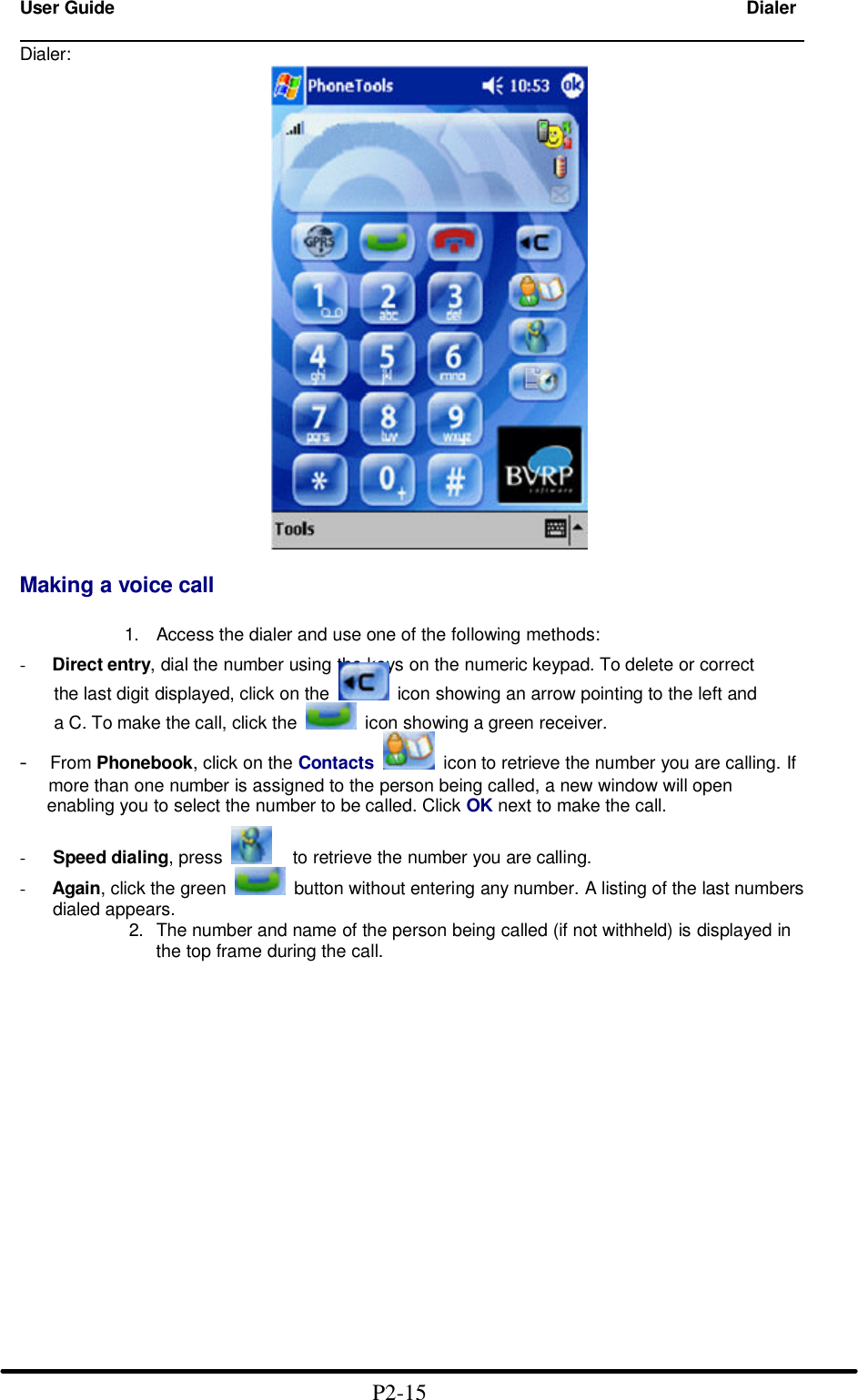 User Guide Dialer                                                                       Dialer:   Making a voice call  1. Access the dialer and use one of the following methods: - Direct entry, dial the number using the keys on the numeric keypad. To delete or correct    the last digit displayed, click on the    icon showing an arrow pointing to the left and    a C. To make the call, click the    icon showing a green receiver. -  From Phonebook, click on the Contacts  icon to retrieve the number you are calling. If      more than one number is assigned to the person being called, a new window will open      enabling you to select the number to be called. Click OK next to make the call. -   Speed dialing, press  to retrieve the number you are calling. - Again, click the green    button without entering any number. A listing of the last numbers dialed appears.             2. The number and name of the person being called (if not withheld) is displayed in                    the top frame during the call.                                           P2-15  