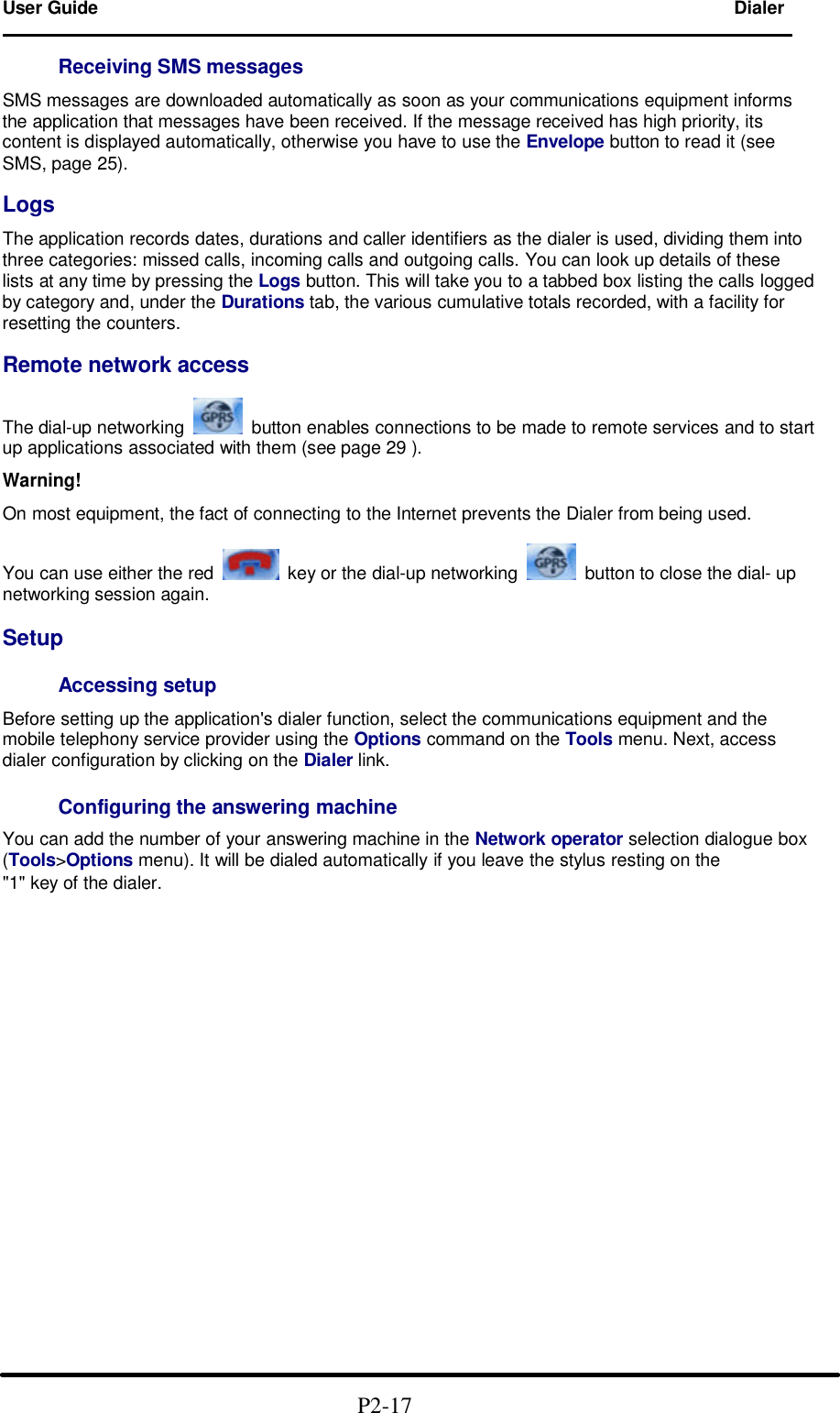 User Guide Dialer                                                                        Receiving SMS messages  SMS messages are downloaded automatically as soon as your communications equipment informs the application that messages have been received. If the message received has high priority, its content is displayed automatically, otherwise you have to use the Envelope button to read it (see SMS, page 25).  Logs  The application records dates, durations and caller identifiers as the dialer is used, dividing them into three categories: missed calls, incoming calls and outgoing calls. You can look up details of these lists at any time by pressing the Logs button. This will take you to a tabbed box listing the calls logged by category and, under the Durations tab, the various cumulative totals recorded, with a facility for resetting the counters.  Remote network access  The dial-up networking    button enables connections to be made to remote services and to start up applications associated with them (see page 29 ).  Warning!  On most equipment, the fact of connecting to the Internet prevents the Dialer from being used.  You can use either the red    key or the dial-up networking    button to close the dial- up networking session again.  Setup  Accessing setup  Before setting up the application&apos;s dialer function, select the communications equipment and the mobile telephony service provider using the Options command on the Tools menu. Next, access dialer configuration by clicking on the Dialer link.  Configuring the answering machine  You can add the number of your answering machine in the Network operator selection dialogue box (Tools&gt;Options menu). It will be dialed automatically if you leave the stylus resting on the &quot;1&quot; key of the dialer.                                                   P2-17  
