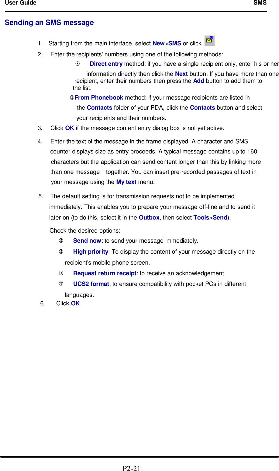 User Guide   SMS                                                                        Sending an SMS message              1.  Starting from the main interface, select New&gt;SMS or click .              2. Enter the recipients&apos; numbers using one of the following methods:       ƒ Direct entry method: if you have a single recipient only, enter his or her                 information directly then click the Next button. If you have more than one            recipient, enter their numbers then press the Add button to add them to               the list.         ƒFrom Phonebook method: if your message recipients are listed in                    the Contacts folder of your PDA, click the Contacts button and select                   your recipients and their numbers.              3.  Click OK if the message content entry dialog box is not yet active.              4. Enter the text of the message in the frame displayed. A character and SMS                counter displays size as entry proceeds. A typical message contains up to 160                   characters but the application can send content longer than this by linking more                  than one message   together. You can insert pre-recorded passages of text in                   your message using the My text menu.  5. The default setting is for transmission requests not to be implemented         immediately. This enables you to prepare your message off-line and to send it       later on (to do this, select it in the Outbox, then select Tools&gt;Send).             Check the desired options:       ƒ Send now: to send your message immediately.       ƒ High priority: To display the content of your message directly on the                  recipient&apos;s mobile phone screen.       ƒ Request return receipt: to receive an acknowledgement.       ƒ UCS2 format: to ensure compatibility with pocket PCs in different                languages.              6.   Click OK.                                                  P2-21  