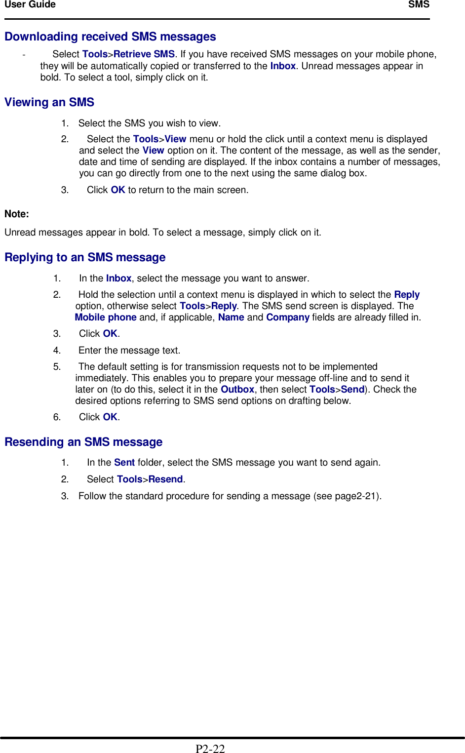 User Guide   SMS                                                                        Downloading received SMS messages  -     Select Tools&gt;Retrieve SMS. If you have received SMS messages on your mobile phone, they will be automatically copied or transferred to the Inbox. Unread messages appear in bold. To select a tool, simply click on it.  Viewing an SMS  1. Select the SMS you wish to view. 2.   Select the Tools&gt;View menu or hold the click until a context menu is displayed and select the View option on it. The content of the message, as well as the sender, date and time of sending are displayed. If the inbox contains a number of messages, you can go directly from one to the next using the same dialog box.  3.   Click OK to return to the main screen.  Note:  Unread messages appear in bold. To select a message, simply click on it.  Replying to an SMS message             1.   In the Inbox, select the message you want to answer.             2. Hold the selection until a context menu is displayed in which to select the Reply                   option, otherwise select Tools&gt;Reply. The SMS send screen is displayed. The                  Mobile phone and, if applicable, Name and Company fields are already filled in.             3.   Click OK.             4. Enter the message text.             5. The default setting is for transmission requests not to be implemented                     immediately. This enables you to prepare your message off-line and to send it                   later on (to do this, select it in the Outbox, then select Tools&gt;Send). Check the                   desired options referring to SMS send options on drafting below.             6.   Click OK.  Resending an SMS message  1.   In the Sent folder, select the SMS message you want to send again.  2.   Select Tools&gt;Resend.  3. Follow the standard procedure for sending a message (see page2-21).                                                 P2-22  