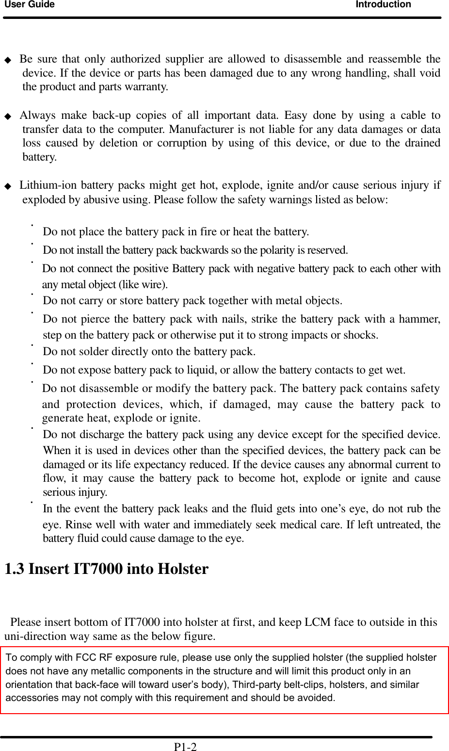 User Guide Introduction                    ◆ Be sure that only authorized supplier are allowed to disassemble and reassemble the device. If the device or parts has been damaged due to any wrong handling, shall void the product and parts warranty.  ◆ Always make back-up copies of all important data. Easy done by using a cable to transfer data to the computer. Manufacturer is not liable for any data damages or data loss caused by deletion or corruption by using of this device, or due to the drained battery.    ◆ Lithium-ion battery packs might get hot, explode, ignite and/or cause serious injury if exploded by abusive using. Please follow the safety warnings listed as below:  ˙Do not place the battery pack in fire or heat the battery. ˙Do not install the battery pack backwards so the polarity is reserved.   ˙Do not connect the positive Battery pack with negative battery pack to each other with any metal object (like wire). ˙Do not carry or store battery pack together with metal objects. ˙Do not pierce the battery pack with nails, strike the battery pack with a hammer, step on the battery pack or otherwise put it to strong impacts or shocks. ˙Do not solder directly onto the battery pack. ˙Do not expose battery pack to liquid, or allow the battery contacts to get wet. ˙Do not disassemble or modify the battery pack. The battery pack contains safety and protection devices, which, if damaged, may cause the battery pack to generate heat, explode or ignite. ˙Do not discharge the battery pack using any device except for the specified device. When it is used in devices other than the specified devices, the battery pack can be damaged or its life expectancy reduced. If the device causes any abnormal current to flow, it may cause the battery pack to become hot, explode or ignite and cause serious injury. ˙In the event the battery pack leaks and the fluid gets into one’s eye, do not rub the eye. Rinse well with water and immediately seek medical care. If left untreated, the battery fluid could cause damage to the eye.  1.3 Insert IT7000 into Holster    Please insert bottom of IT7000 into holster at first, and keep LCM face to outside in this uni-direction way same as the below figure.                                 P1-2 To comply with FCC RF exposure rule, please use only the supplied holster (the supplied holster does not have any metallic components in the structure and will limit this product only in an orientation that back-face will toward user’s body), Third-party belt-clips, holsters, and similar accessories may not comply with this requirement and should be avoided. 