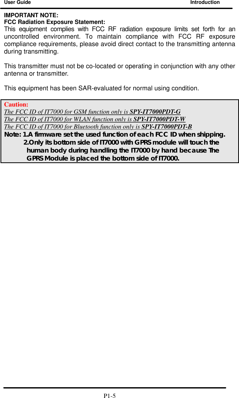 User Guide Introduction  IMPORTANT NOTE: FCC Radiation Exposure Statement: This equipment complies with FCC RF radiation exposure limits set forth for an uncontrolled environment. To maintain compliance with FCC RF exposure compliance requirements, please avoid direct contact to the transmitting antenna during transmitting.  This transmitter must not be co-located or operating in conjunction with any other antenna or transmitter.  This equipment has been SAR-evaluated for normal using condition.  Caution:   The FCC ID of IT7000 for GSM function only is SPY-IT7000PDT-G The FCC ID of IT7000 for WLAN function only is SPY-IT7000PDT-W The FCC ID of IT7000 for Bluetooth function only is SPY-IT7000PDT-B Note: 1.A firmware set the used function of each FCC ID when shipping.       2.Only its bottom side of IT7000 with GPRS module will touch the human body during handling the IT7000 by hand because The GPRS Module is placed the bottom side of IT7000.                                                                 P1-5 