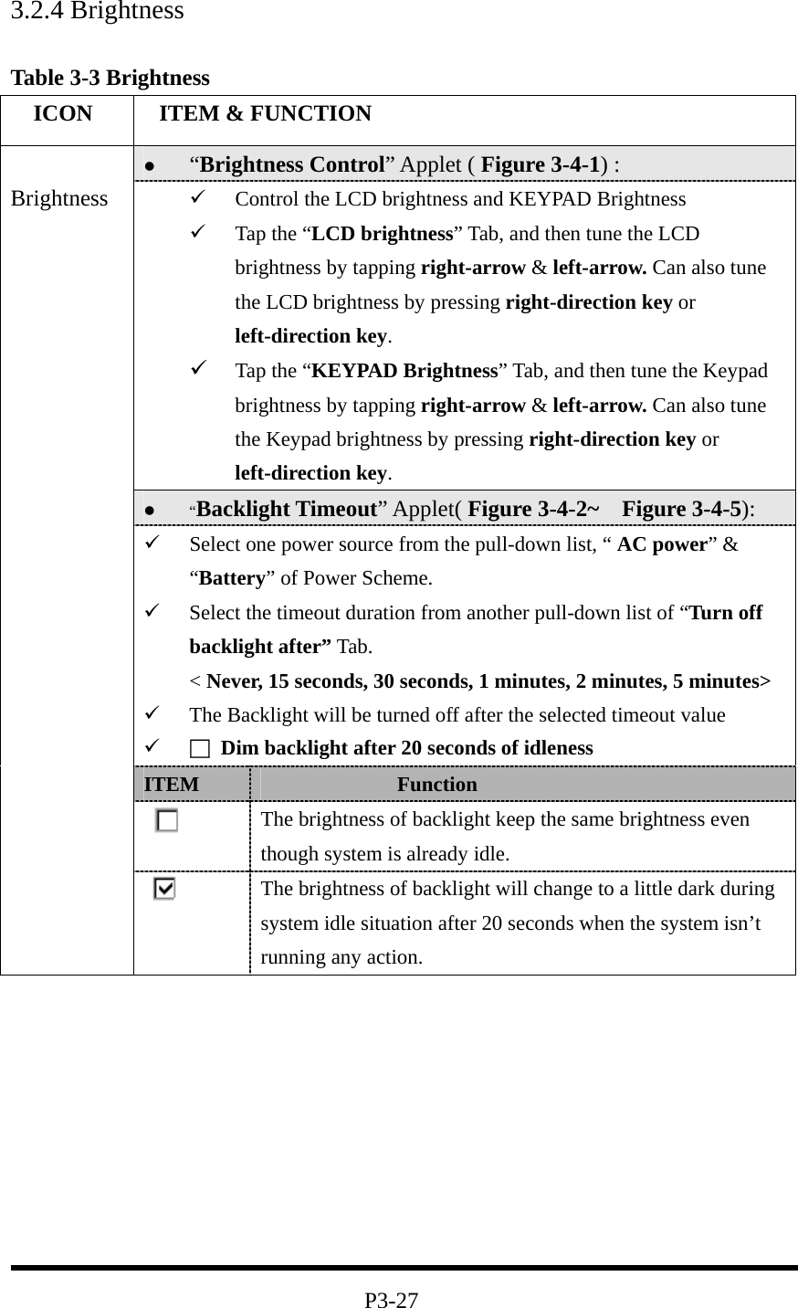 3.2.4 Brightness  Table 3-3 Brightness   ICON   ITEM &amp; FUNCTION   “Brightness Control” Applet ( Figure 3-4-1) :     Control the LCD brightness and KEYPAD Brightness   Tap the “LCD brightness” Tab, and then tune the LCD brightness by tapping right-arrow &amp; left-arrow. Can also tune the LCD brightness by pressing right-direction key or left-direction key.   Tap the “KEYPAD Brightness” Tab, and then tune the Keypad brightness by tapping right-arrow &amp; left-arrow. Can also tune the Keypad brightness by pressing right-direction key or left-direction key.   “Backlight Timeout” Applet( Figure 3-4-2~  Figure 3-4-5):   Select one power source from the pull-down list, “ AC power” &amp; “Battery” of Power Scheme.   Select the timeout duration from another pull-down list of “Turn off backlight after” Tab. &lt; Never, 15 seconds, 30 seconds, 1 minutes, 2 minutes, 5 minutes&gt;   The Backlight will be turned off after the selected timeout value   □  Dim backlight after 20 seconds of idleness ITEM               Function  The brightness of backlight keep the same brightness even though system is already idle.  Brightness  The brightness of backlight will change to a little dark during system idle situation after 20 seconds when the system isn’t running any action.          P3-27 
