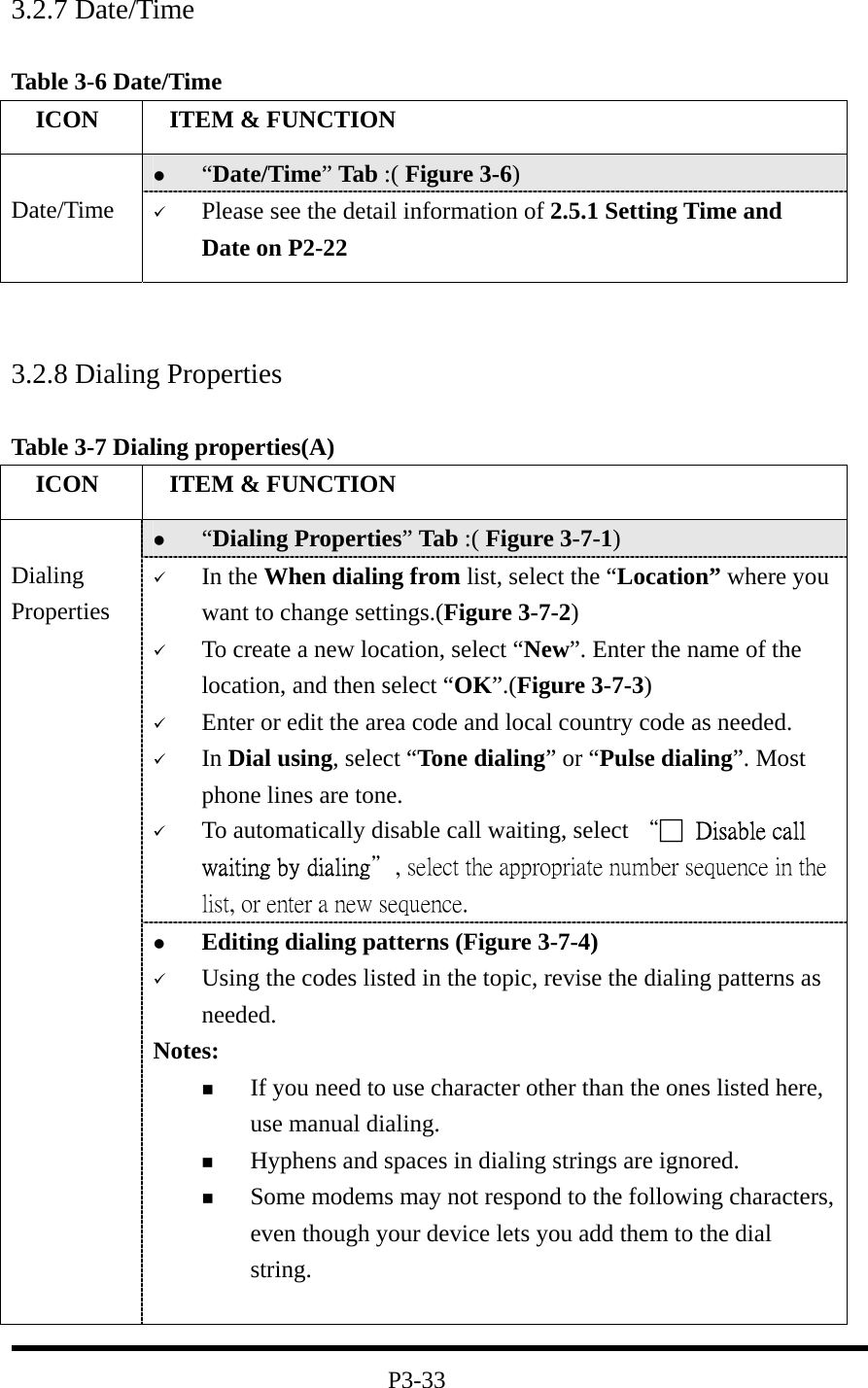 3.2.7 Date/Time  Table 3-6 Date/Time   ICON   ITEM &amp; FUNCTION   “Date/Time” Tab :( Figure 3-6)    Date/Time    Please see the detail information of 2.5.1 Setting Time and Date on P2-22    3.2.8 Dialing Properties  Table 3-7 Dialing properties(A)   ICON   ITEM &amp; FUNCTION   “Dialing Properties” Tab :( Figure 3-7-1)     In the When dialing from list, select the “Location” where you want to change settings.(Figure 3-7-2)   To create a new location, select “New”. Enter the name of the location, and then select “OK”.(Figure 3-7-3)   Enter or edit the area code and local country code as needed.   In Dial using, select “Tone dialing” or “Pulse dialing”. Most phone lines are tone.   To automatically disable call waiting, select “□  Disable call waiting by dialing＂, select the appropriate number sequence in the list, or enter a new sequence.  Dialing Properties   Editing dialing patterns (Figure 3-7-4)   Using the codes listed in the topic, revise the dialing patterns as needed. Notes:   If you need to use character other than the ones listed here, use manual dialing.   Hyphens and spaces in dialing strings are ignored.   Some modems may not respond to the following characters, even though your device lets you add them to the dial string.   P3-33 