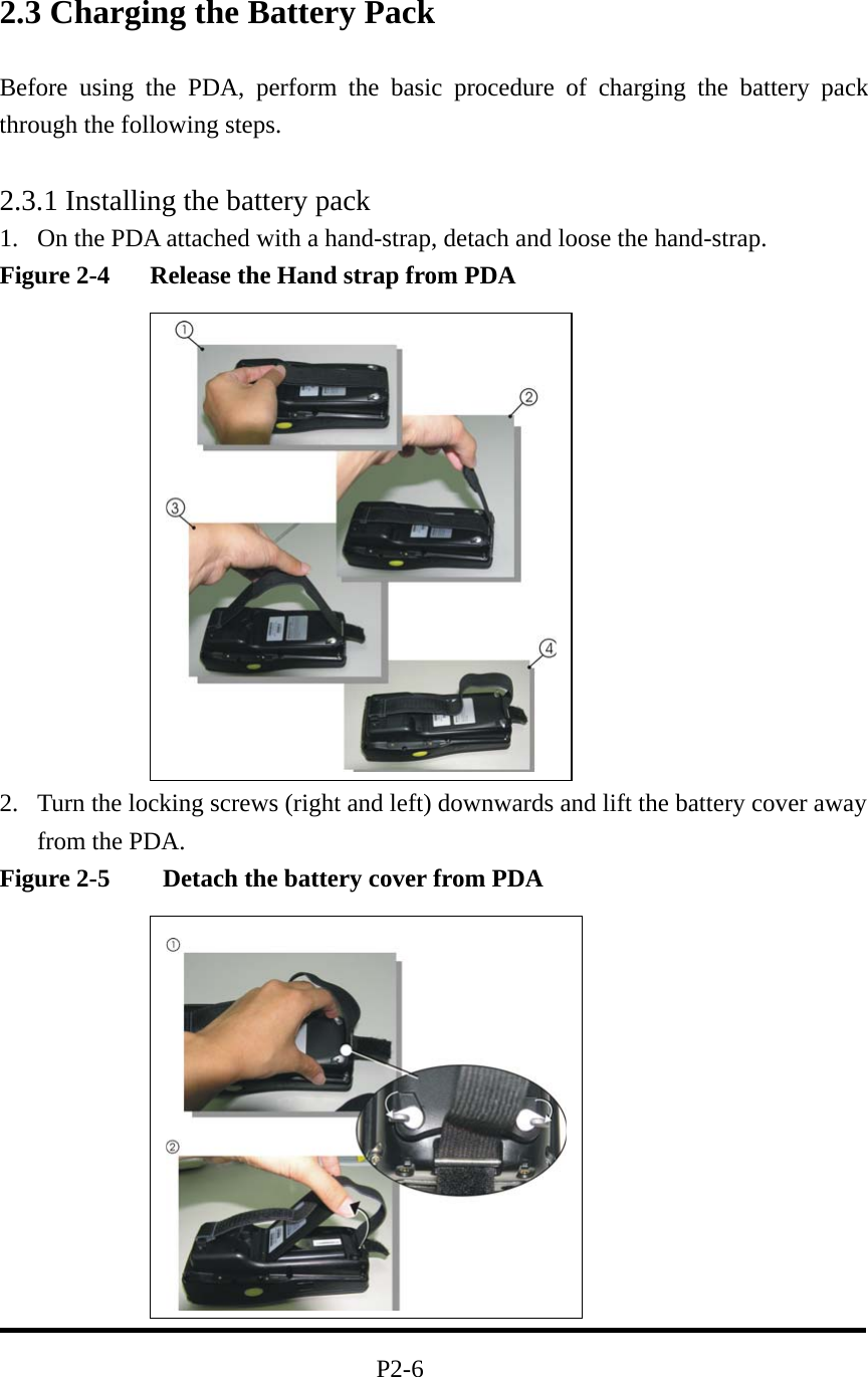 2.3 Charging the Battery Pack Before using the PDA, perform the basic procedure of charging the battery pack through the following steps.  2.3.1 Installing the battery pack 1.  On the PDA attached with a hand-strap, detach and loose the hand-strap. Figure 2-4    Release the Hand strap from PDA              2.  Turn the locking screws (right and left) downwards and lift the battery cover away from the PDA. Figure 2-5    Detach the battery cover from PDA                                                          P2-6 