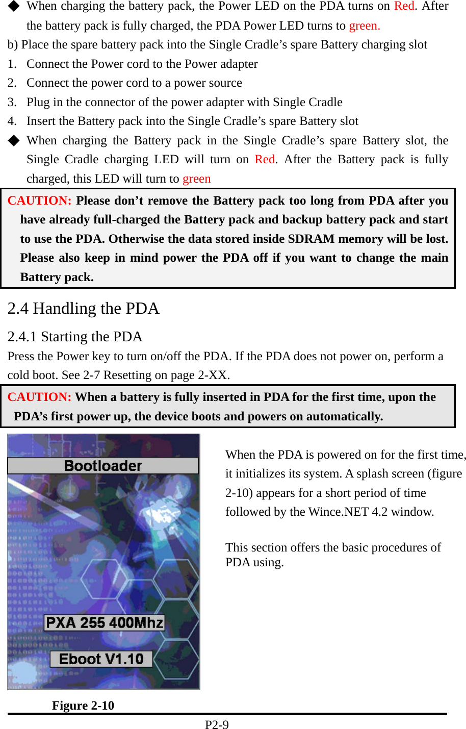 ◆  When charging the battery pack, the Power LED on the PDA turns on Red. After the battery pack is fully charged, the PDA Power LED turns to green. b) Place the spare battery pack into the Single Cradle’s spare Battery charging slot 1.  Connect the Power cord to the Power adapter 2.  Connect the power cord to a power source 3.  Plug in the connector of the power adapter with Single Cradle 4.  Insert the Battery pack into the Single Cradle’s spare Battery slot   ◆  When charging the Battery pack in the Single Cradle’s spare Battery slot, the Single Cradle charging LED will turn on Red. After the Battery pack is fully charged, this LED will turn to green CAUTION: Please don’t remove the Battery pack too long from PDA after you have already full-charged the Battery pack and backup battery pack and start to use the PDA. Otherwise the data stored inside SDRAM memory will be lost. Please also keep in mind power the PDA off if you want to change the main Battery pack. 2.4 Handling the PDA 2.4.1 Starting the PDA Press the Power key to turn on/off the PDA. If the PDA does not power on, perform a cold boot. See 2-7 Resetting on page 2-XX. CAUTION: When a battery is fully inserted in PDA for the first time, upon the PDA’s first power up, the device boots and powers on automatically.         Figure 2-10 P2-9 When the PDA is powered on for the first time, it initializes its system. A splash screen (figure 2-10) appears for a short period of time followed by the Wince.NET 4.2 window.    This section offers the basic procedures of PDA using.  