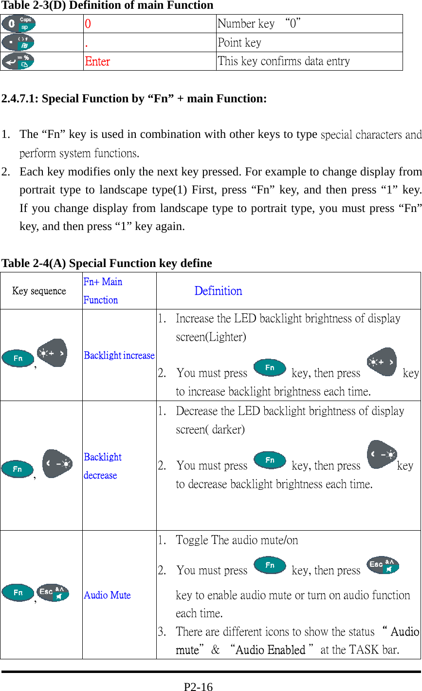 Table 2-3(D) Definition of main Function  0  Number key “0＂  .  Point key  Enter  This key confirms data entry  2.4.7.1: Special Function by “Fn” + main Function:  1.  The “Fn” key is used in combination with other keys to type special characters and perform system functions. 2.  Each key modifies only the next key pressed. For example to change display from portrait type to landscape type(1) First, press “Fn” key, and then press “1” key.               If you change display from landscape type to portrait type, you must press “Fn” key, and then press “1” key again.  Table 2-4(A) Special Function key define Key sequence  Fn+ Main Function        Definition ,   Backlight increase 1.  Increase the LED backlight brightness of display screen(Lighter)             2.  You must press    key, then press   key to increase backlight brightness each time. ,   Backlight decrease 1.  Decrease the LED backlight brightness of display screen( darker)                   2.  You must press    key, then press  key to decrease backlight brightness each time.       ,   Audio Mute 1.  Toggle The audio mute/on                   2.  You must press    key, then press   key to enable audio mute or turn on audio function each time.         3.  There are different icons to show the status“ Audio mute＂&amp; “Audio Enabled ＂at the TASK bar.                                  P2-16 