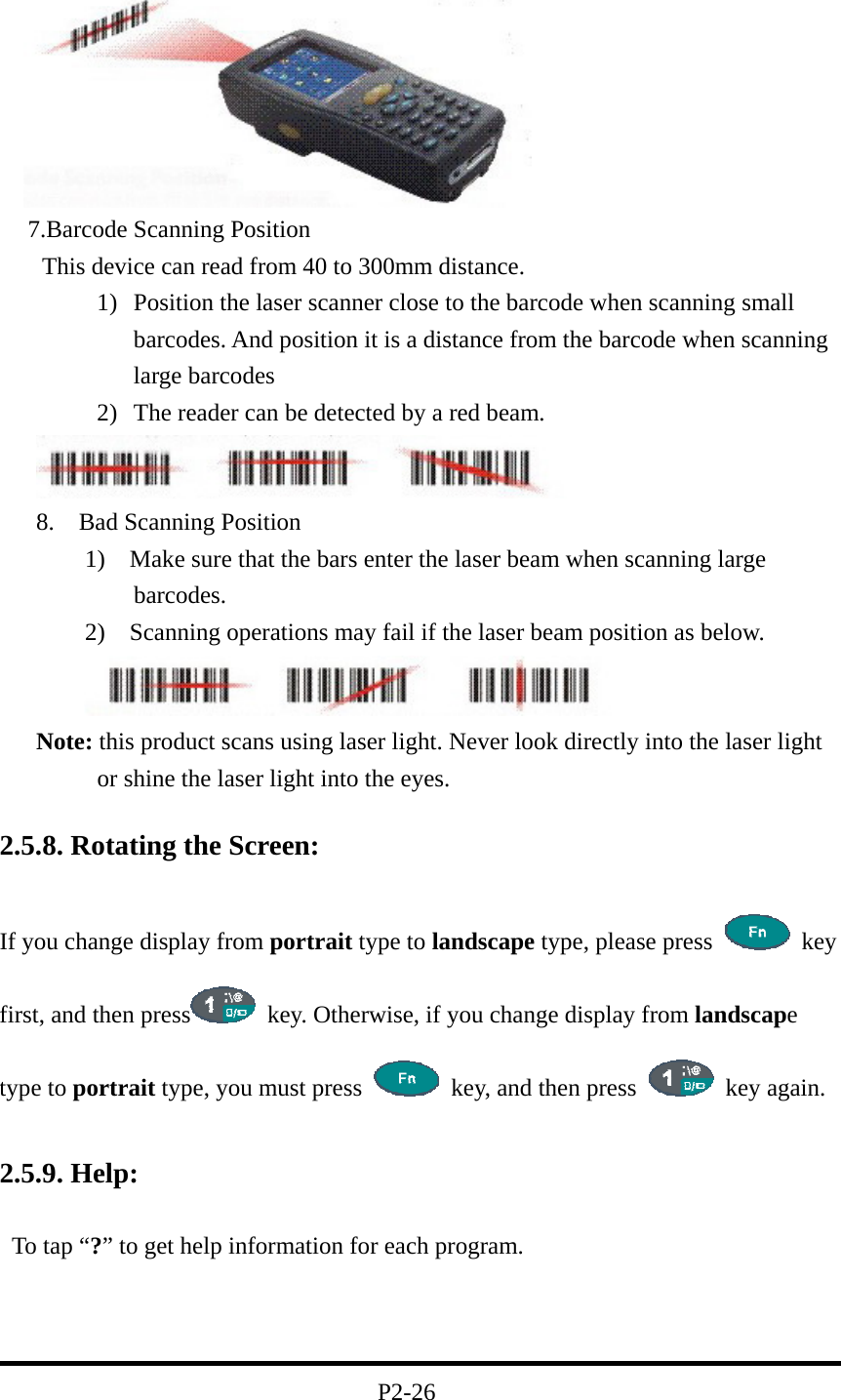    7.Barcode Scanning Position    This device can read from 40 to 300mm distance. 1)  Position the laser scanner close to the barcode when scanning small barcodes. And position it is a distance from the barcode when scanning large barcodes 2)  The reader can be detected by a red beam.         8.  Bad Scanning Position 1)    Make sure that the bars enter the laser beam when scanning large barcodes. 2)    Scanning operations may fail if the laser beam position as below.  Note: this product scans using laser light. Never look directly into the laser light or shine the laser light into the eyes.  2.5.8. Rotating the Screen:  If you change display from portrait type to landscape type, please press   key  first, and then press   key. Otherwise, if you change display from landscape type to portrait type, you must press    key, and then press   key again.  2.5.9. Help:  To tap “?” to get help information for each program.    P2-26 