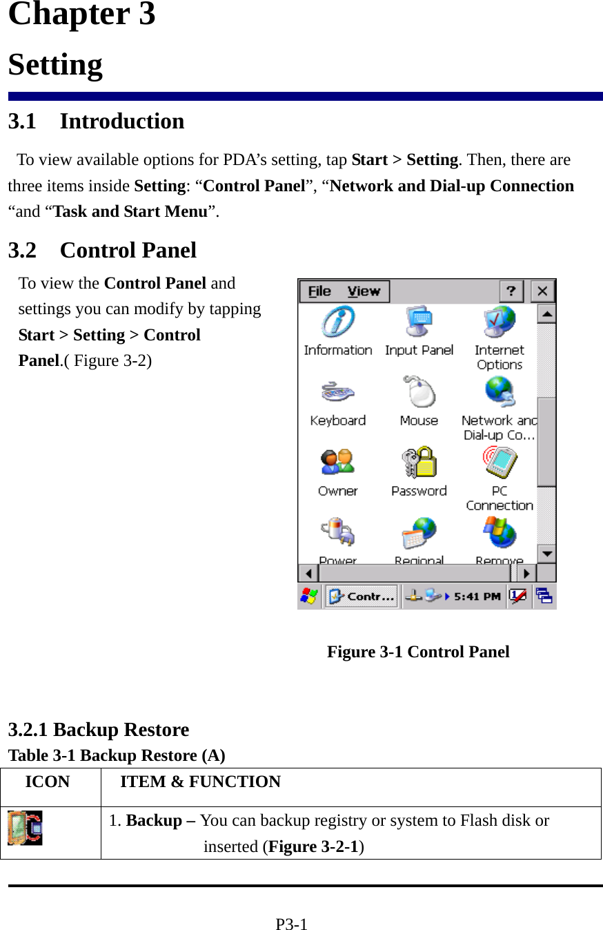                         Chapter 3 Setting 3.1 Introduction   To view available options for PDA’s setting, tap Start &gt; Setting. Then, there are three items inside Setting: “Control Panel”, “Network and Dial-up Connection “and “Task and Start Menu”. 3.2 Control Panel                                                           Figure 3-1 Control Panel                         3.2.1 Backup Restore Table 3-1 Backup Restore (A)   ICON   ITEM &amp; FUNCTION  1. Backup – You can backup registry or system to Flash disk or inserted (Figure 3-2-1)  P3-1 To view the Control Panel and settings you can modify by tapping Start &gt; Setting &gt; Control Panel.( Figure 3-2)     