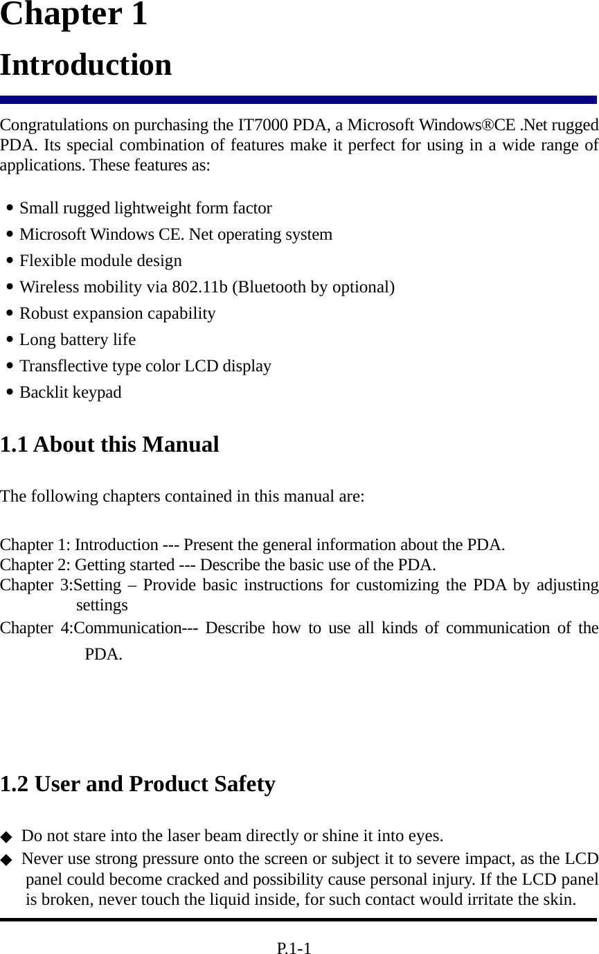  Chapter 1 Introduction  Congratulations on purchasing the IT7000 PDA, a Microsoft Windows®CE .Net rugged PDA. Its special combination of features make it perfect for using in a wide range of applications. These features as:    ․Small rugged lightweight form factor ․Microsoft Windows CE. Net operating system ․Flexible module design  ․Wireless mobility via 802.11b (Bluetooth by optional) ․Robust expansion capability ․Long battery life   ․Transflective type color LCD display ․Backlit keypad 1.1 About this Manual   The following chapters contained in this manual are:  Chapter 1: Introduction --- Present the general information about the PDA. Chapter 2: Getting started --- Describe the basic use of the PDA. Chapter 3:Setting – Provide basic instructions for customizing the PDA by adjusting settings Chapter 4:Communication--- Describe how to use all kinds of communication of the PDA.    1.2 User and Product Safety ◆ Do not stare into the laser beam directly or shine it into eyes. ◆ Never use strong pressure onto the screen or subject it to severe impact, as the LCD panel could become cracked and possibility cause personal injury. If the LCD panel is broken, never touch the liquid inside, for such contact would irritate the skin.          P.1-1 