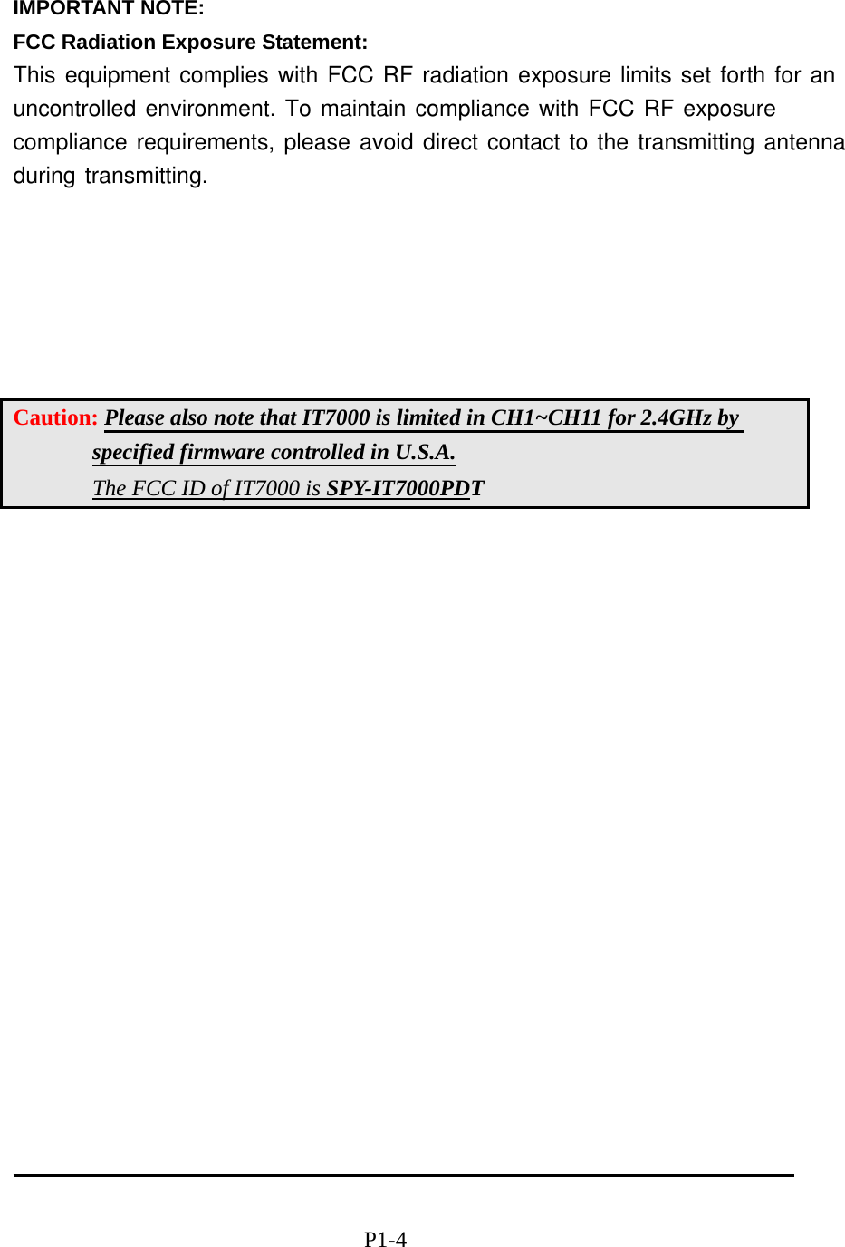  IMPORTANT NOTE: FCC Radiation Exposure Statement:This equipment complies with FCC RF radiation exposure limits set forth for anuncontrolled environment. To maintain compliance with FCC RF exposure compliance requirements, please avoid direct contact to the transmitting antenna during transmitting.        Caution: Please also note that IT7000 is limited in CH1~CH11 for 2.4GHz by specified firmware controlled in U.S.A. The FCC ID of IT7000 is SPY-IT7000PDT                                                     P1-4 