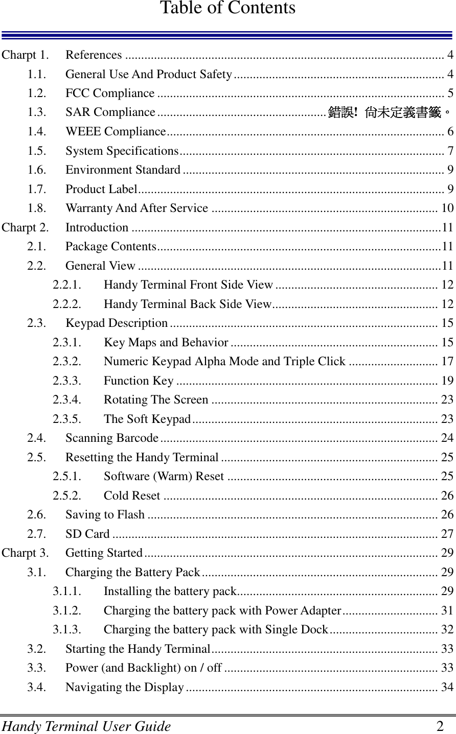 Handy Terminal User Guide      2  Table of Contents  Charpt 1.  References .................................................................................................... 4 1.1.  General Use And Product Safety.................................................................. 4 1.2.  FCC Compliance .......................................................................................... 5 1.3.  SAR Compliance..................................................... 錯誤錯誤錯誤錯誤!  尚未定義書籤尚未定義書籤尚未定義書籤尚未定義書籤。。。。 1.4.  WEEE Compliance....................................................................................... 6 1.5.  System Specifications................................................................................... 7 1.6.  Environment Standard .................................................................................. 9 1.7.  Product Label................................................................................................ 9 1.8.  Warranty And After Service ....................................................................... 10 Charpt 2.  Introduction .................................................................................................11 2.1.  Package Contents.........................................................................................11 2.2.  General View ...............................................................................................11 2.2.1.  Handy Terminal Front Side View ................................................... 12 2.2.2.  Handy Terminal Back Side View.................................................... 12 2.3.  Keypad Description.................................................................................... 15 2.3.1.  Key Maps and Behavior ................................................................. 15 2.3.2.  Numeric Keypad Alpha Mode and Triple Click ............................ 17 2.3.3.  Function Key .................................................................................. 19 2.3.4.  Rotating The Screen ....................................................................... 23 2.3.5.  The Soft Keypad............................................................................. 23 2.4.  Scanning Barcode....................................................................................... 24 2.5.  Resetting the Handy Terminal .................................................................... 25 2.5.1.  Software (Warm) Reset .................................................................. 25 2.5.2.  Cold Reset ...................................................................................... 26 2.6.  Saving to Flash ........................................................................................... 26 2.7.  SD Card ...................................................................................................... 27 Charpt 3.  Getting Started............................................................................................ 29 3.1.  Charging the Battery Pack.......................................................................... 29 3.1.1.  Installing the battery pack............................................................... 29 3.1.2.  Charging the battery pack with Power Adapter.............................. 31 3.1.3.  Charging the battery pack with Single Dock.................................. 32 3.2.  Starting the Handy Terminal....................................................................... 33 3.3.  Power (and Backlight) on / off ................................................................... 33 3.4.  Navigating the Display............................................................................... 34 