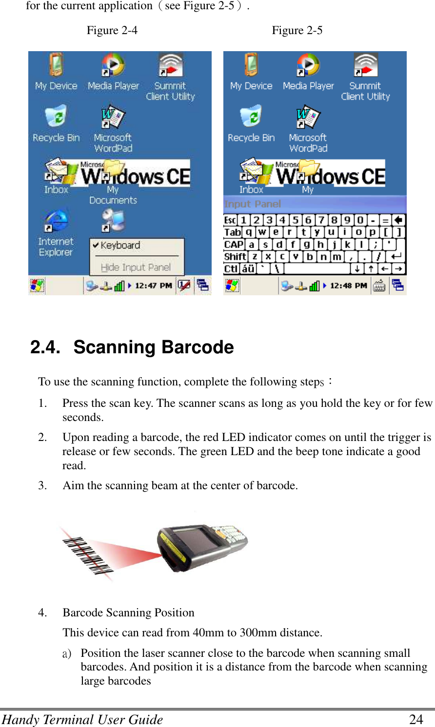 Handy Terminal User Guide      24 for the current application（see Figure 2-5）. Figure 2-4                                            Figure 2-5         2.4.  Scanning Barcode To use the scanning function, complete the following steps： 1. Press the scan key. The scanner scans as long as you hold the key or for few seconds. 2. Upon reading a barcode, the red LED indicator comes on until the trigger is release or few seconds. The green LED and the beep tone indicate a good read. 3. Aim the scanning beam at the center of barcode.  4. Barcode Scanning Position This device can read from 40mm to 300mm distance. a) Position the laser scanner close to the barcode when scanning small barcodes. And position it is a distance from the barcode when scanning large barcodes 