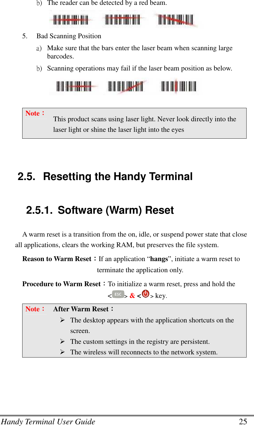 Handy Terminal User Guide      25 b) The reader can be detected by a red beam.  5. Bad Scanning Position a) Make sure that the bars enter the laser beam when scanning large barcodes. b) Scanning operations may fail if the laser beam position as below.   Note：：：： This product scans using laser light. Never look directly into the laser light or shine the laser light into the eyes   2.5.  Resetting the Handy Terminal  2.5.1.  Software (Warm) Reset A warm reset is a transition from the on, idle, or suspend power state that close all applications, clears the working RAM, but preserves the file system. Reason to Warm Reset：：：：If an application “hangs”, initiate a warm reset to terminate the application only. Procedure to Warm Reset：：：：To initialize a warm reset, press and hold the &lt;&gt; &amp; &lt;&gt; key. Note：：：： After Warm Reset：：：：     The desktop appears with the application shortcuts on the screen.  The custom settings in the registry are persistent.  The wireless will reconnects to the network system.    