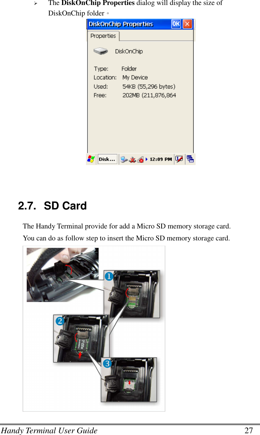 Handy Terminal User Guide      27  The DiskOnChip Properties dialog will display the size of DiskOnChip folder。    2.7.  SD Card The Handy Terminal provide for add a Micro SD memory storage card. You can do as follow step to insert the Micro SD memory storage card.  