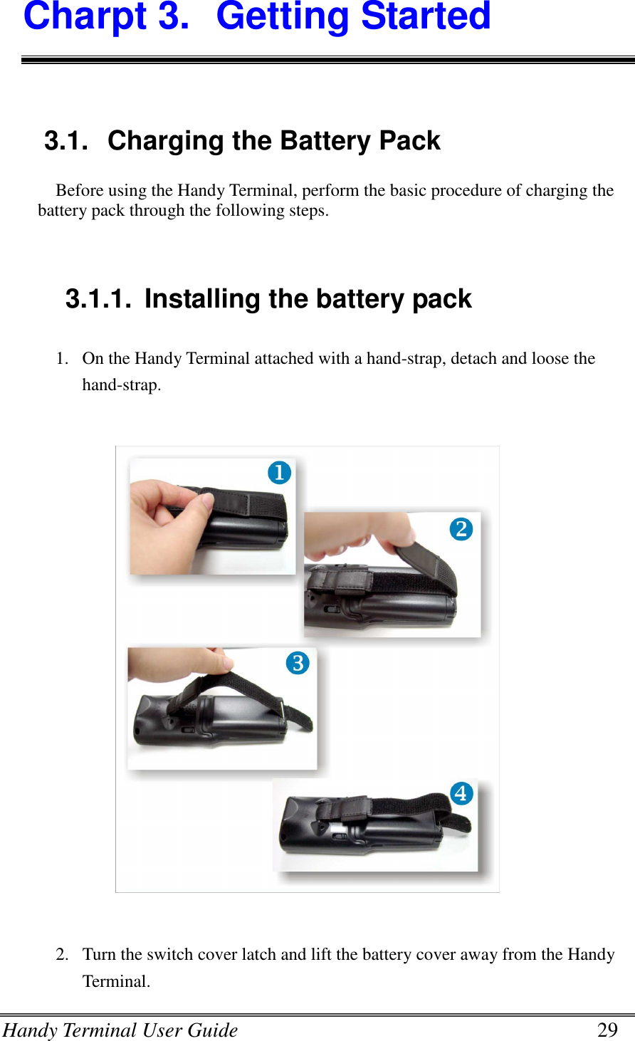 Handy Terminal User Guide      29 Charpt 3.  Getting Started  3.1.  Charging the Battery Pack Before using the Handy Terminal, perform the basic procedure of charging the battery pack through the following steps.   3.1.1.  Installing the battery pack 1. On the Handy Terminal attached with a hand-strap, detach and loose the hand-strap.    2. Turn the switch cover latch and lift the battery cover away from the Handy Terminal. 