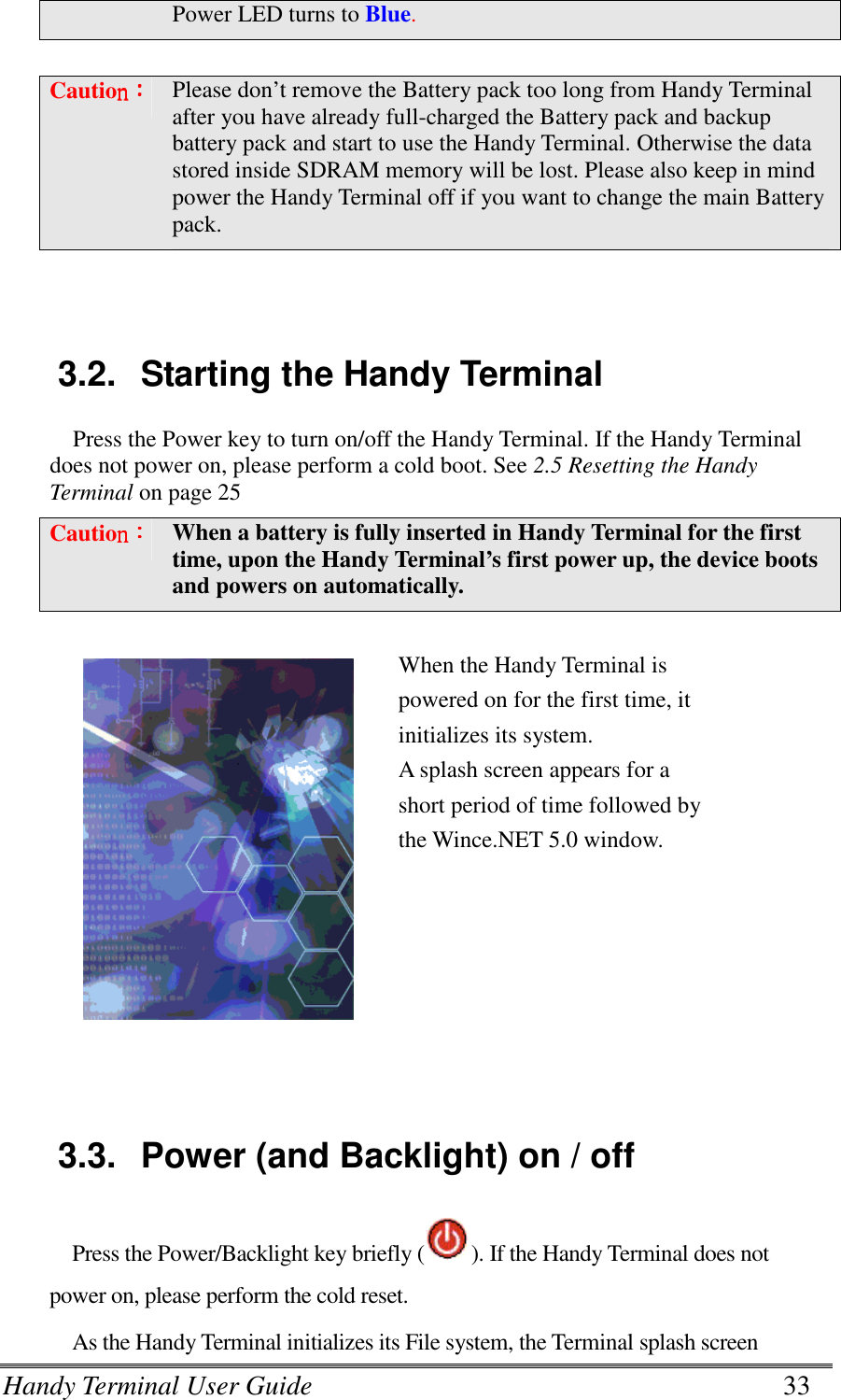 Handy Terminal User Guide      33 Power LED turns to Blue.  Cautionnnn：：：： Please don’t remove the Battery pack too long from Handy Terminal after you have already full-charged the Battery pack and backup battery pack and start to use the Handy Terminal. Otherwise the data stored inside SDRAM memory will be lost. Please also keep in mind power the Handy Terminal off if you want to change the main Battery pack.   3.2.  Starting the Handy Terminal Press the Power key to turn on/off the Handy Terminal. If the Handy Terminal does not power on, please perform a cold boot. See 2.5 Resetting the Handy Terminal on page 25 Cautionnnn：：：： When a battery is fully inserted in Handy Terminal for the first time, upon the Handy Terminal’s first power up, the device boots and powers on automatically.   When the Handy Terminal is powered on for the first time, it initializes its system.   A splash screen appears for a short period of time followed by the Wince.NET 5.0 window.   3.3.  Power (and Backlight) on / off Press the Power/Backlight key briefly ( ). If the Handy Terminal does not power on, please perform the cold reset.   As the Handy Terminal initializes its File system, the Terminal splash screen 