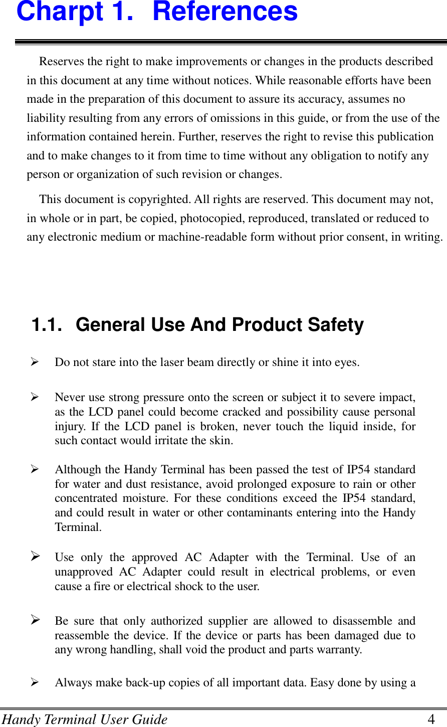 Handy Terminal User Guide      4 Charpt 1.  References Reserves the right to make improvements or changes in the products described in this document at any time without notices. While reasonable efforts have been made in the preparation of this document to assure its accuracy, assumes no liability resulting from any errors of omissions in this guide, or from the use of the information contained herein. Further, reserves the right to revise this publication and to make changes to it from time to time without any obligation to notify any person or organization of such revision or changes. This document is copyrighted. All rights are reserved. This document may not, in whole or in part, be copied, photocopied, reproduced, translated or reduced to any electronic medium or machine-readable form without prior consent, in writing.   1.1.  General Use And Product Safety  Do not stare into the laser beam directly or shine it into eyes.   Never use strong pressure onto the screen or subject it to severe impact, as the LCD panel could become cracked and possibility cause personal injury. If the  LCD panel  is broken,  never  touch the liquid inside, for such contact would irritate the skin.   Although the Handy Terminal has been passed the test of IP54 standard for water and dust resistance, avoid prolonged exposure to rain or other concentrated moisture.  For these  conditions exceed  the  IP54  standard, and could result in water or other contaminants entering into the Handy Terminal.   Use  only  the  approved  AC  Adapter  with  the  Terminal.  Use  of  an unapproved  AC  Adapter  could  result  in  electrical  problems,  or  even cause a fire or electrical shock to the user.   Be  sure  that  only  authorized  supplier  are  allowed  to  disassemble  and reassemble the device. If the device or parts has been damaged due to any wrong handling, shall void the product and parts warranty.   Always make back-up copies of all important data. Easy done by using a 