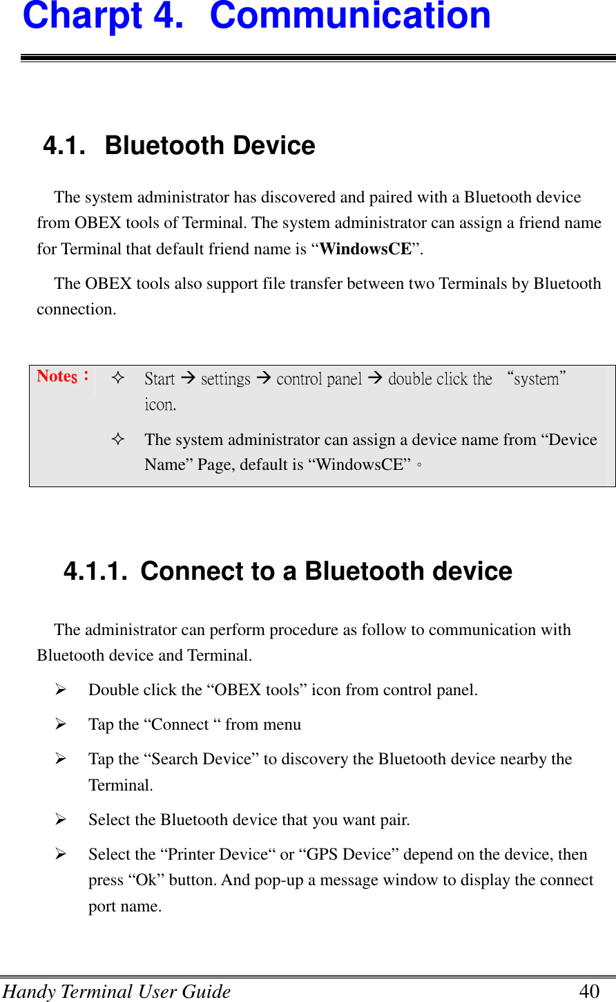 Handy Terminal User Guide      40 Charpt 4.  Communication  4.1.  Bluetooth Device The system administrator has discovered and paired with a Bluetooth device from OBEX tools of Terminal. The system administrator can assign a friend name for Terminal that default friend name is “WindowsCE”.   The OBEX tools also support file transfer between two Terminals by Bluetooth connection.  Notessss：：：：  Start  settings  control panel  double click the “system” icon.  The system administrator can assign a device name from “Device Name” Page, default is “WindowsCE”。   4.1.1.  Connect to a Bluetooth device The administrator can perform procedure as follow to communication with   Bluetooth device and Terminal.  Double click the “OBEX tools” icon from control panel.  Tap the “Connect “ from menu  Tap the “Search Device” to discovery the Bluetooth device nearby the Terminal.  Select the Bluetooth device that you want pair.  Select the “Printer Device“ or “GPS Device” depend on the device, then press “Ok” button. And pop-up a message window to display the connect port name.  
