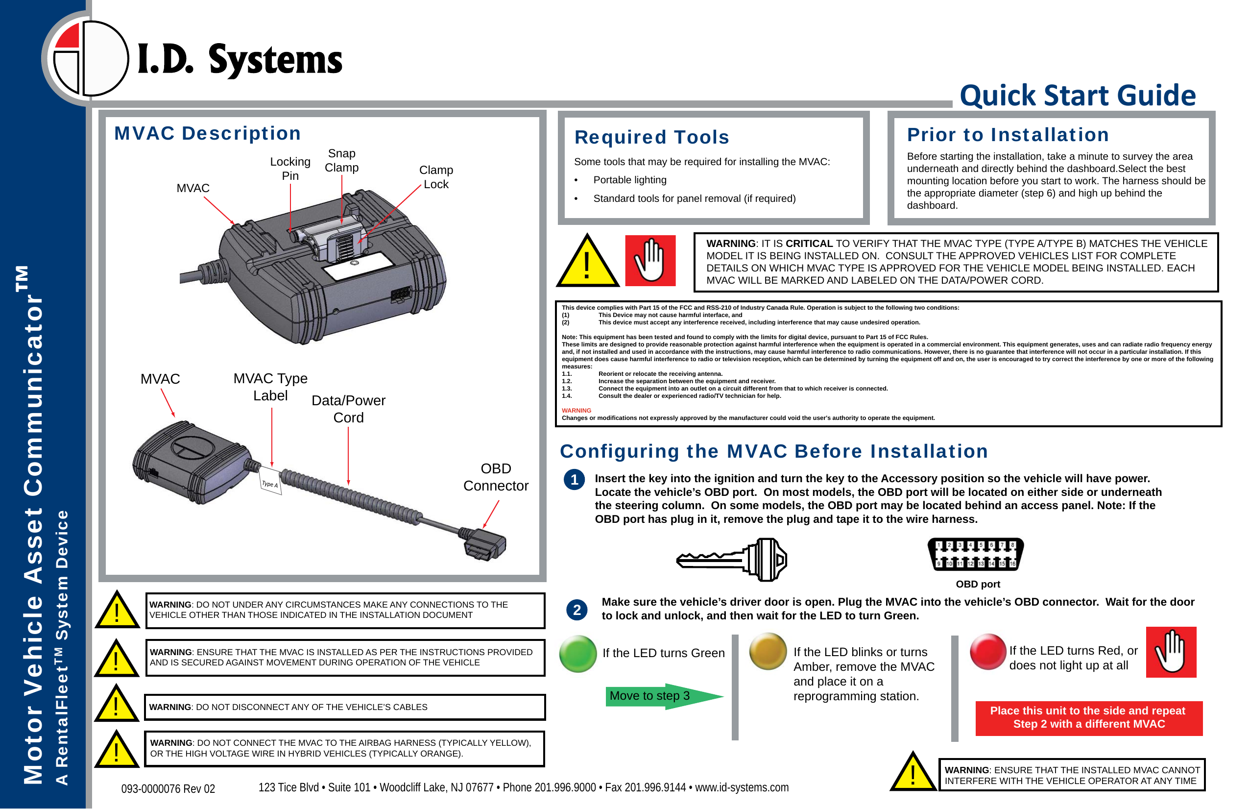 Quick Start GuideMotor Vehicle Asset Communicator™A RentalFleetTM System Device123 Tice Blvd • Suite 101 • Woodcliff Lake, NJ 07677 • Phone 201.996.9000 • Fax 201.996.9144 • www.id-systems.com093-0000076 Rev 02MVACOBDConnectorData/PowerCordMVACLockingPinSnapClamp ClampLockMVAC Description!WARNING: DO NOT UNDER ANY CIRCUMSTANCES MAKE ANY CONNECTIONS TO THE VEHICLE OTHER THAN THOSE INDICATED IN THE INSTALLATION DOCUMENT!WARNING: ENSURE THAT THE MVAC IS INSTALLED AS PER THE INSTRUCTIONS PROVIDED AND IS SECURED AGAINST MOVEMENT DURING OPERATION OF THE VEHICLE!WARNING: ENSURE THAT THE INSTALLED MVAC CANNOT INTERFERE WITH THE VEHICLE OPERATOR AT ANY TIME !WARNING: DO NOT DISCONNECT ANY OF THE VEHICLE’S CABLESPrior to InstallationBefore starting the installation, take a minute to survey the area underneath and directly behind the dashboard.Select the best mounting location before you start to work. The harness should bethe appropriate diameter (step 6) and high up behind the dashboard.Required ToolsSome tools that may be required for installing the MVAC:• Portable lighting•  Standard tools for panel removal (if required)1Insert the key into the ignition and turn the key to the Accessory position so the vehicle will have power. Locate the vehicle’s OBD port.  On most models, the OBD port will be located on either side or underneath the steering column.  On some models, the OBD port may be located behind an access panel. Note: If the OBD port has plug in it, remove the plug and tape it to the wire harness.OBD portConfiguring the MVAC Before InstallationMake sure the vehicle’s driver door is open. Plug the MVAC into the vehicle’s OBD connector.  Wait for the door to lock and unlock, and then wait for the LED to turn Green. 2If the LED turns GreenMove to step 3If the LED turns Red, ordoes not light up at all Place this unit to the side and repeat Step 2 with a different MVACWARNING: DO NOT CONNECT THE MVAC TO THE AIRBAG HARNESS (TYPICALLY YELLOW), OR THE HIGH VOLTAGE WIRE IN HYBRID VEHICLES (TYPICALLY ORANGE).!Type AMVAC TypeLabelWARNING: IT IS CRITICAL TO VERIFY THAT THE MVAC TYPE (TYPE A/TYPE B) MATCHES THE VEHICLE MODEL IT IS BEING INSTALLED ON.  CONSULT THE APPROVED VEHICLES LIST FOR COMPLETE DETAILS ON WHICH MVAC TYPE IS APPROVED FOR THE VEHICLE MODEL BEING INSTALLED. EACH MVAC WILL BE MARKED AND LABELED ON THE DATA/POWER CORD. !If the LED blinks or turns Amber, remove the MVAC and place it on a reprogramming station.This device complies with Part 15 of the FCC and RSS-210 of Industry Canada Rule. Operation is subject to the following two conditions: (1)  This Device may not cause harmful interface, and(2)  This device must accept any interference received, including interference that may cause undesired operation.Note: This equipment has been tested and found to comply with the limits for digital device, pursuant to Part 15 of FCC Rules. These limits are designed to provide reasonable protection against harmful interference when the equipment is operated in a commercial environment. This equipment generates, uses and can radiate radio frequency energy and, if not installed and used in accordance with the instructions, may cause harmful interference to radio communications. However, there is no guarantee that interference will not occur in a particular installation. If this equipment does cause harmful interference to radio or television reception, which can be determined by turning the equipment off and on, the user is encouraged to try correct the interference by one or more of the following measures:1.1.  Reorient or relocate the receiving antenna.1.2.  Increase the separation between the equipment and receiver.1.3.  Connect the equipment into an outlet on a circuit different from that to which receiver is connected.1.4.  Consult the dealer or experienced radio/TV technician for help.WARNINGChanges or modifications not expressly approved by the manufacturer could void the user&apos;s authority to operate the equipment.