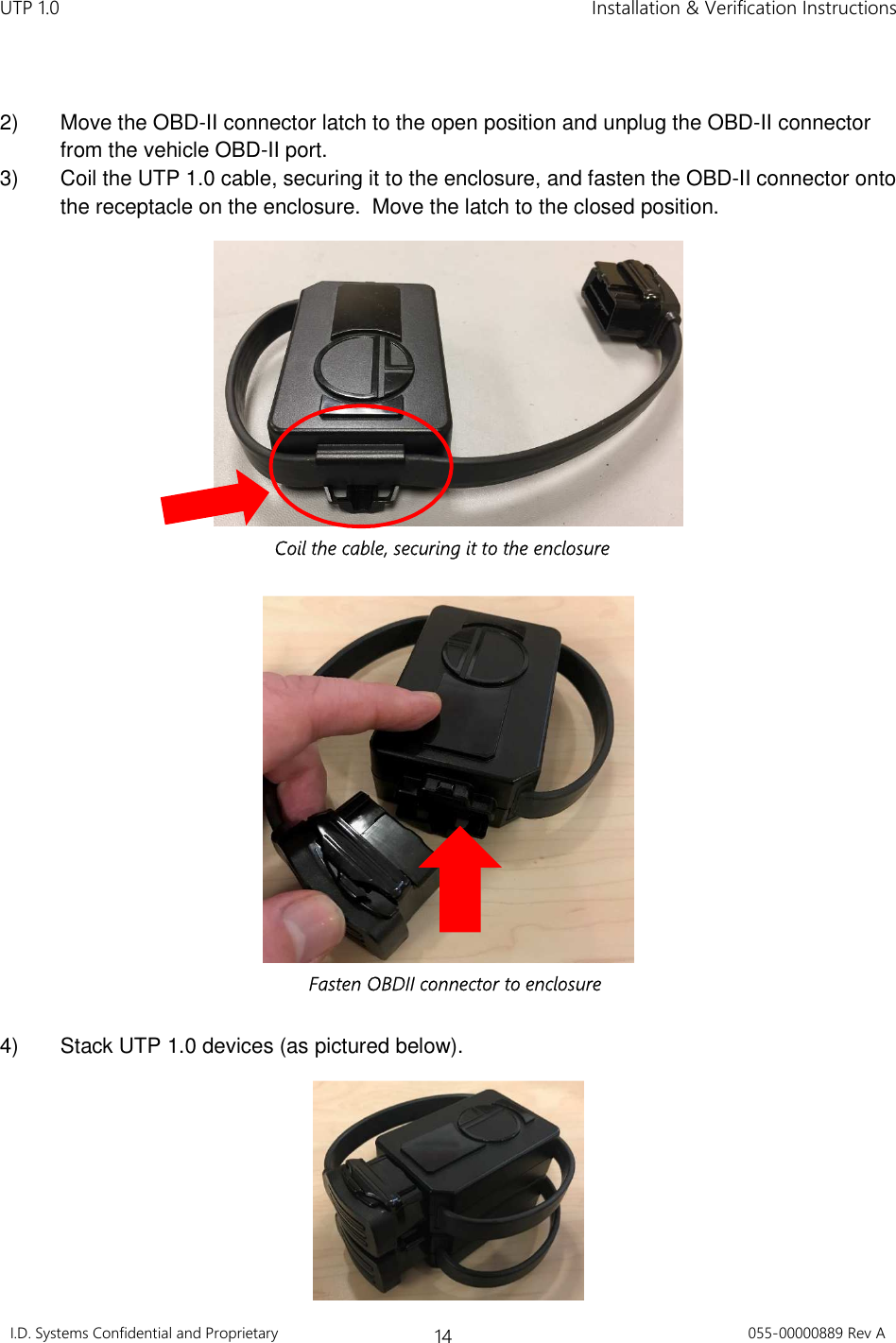 UTP 1.0    Installation &amp; Verification Instructions I.D. Systems Confidential and Proprietary 14 055-00000889 Rev A   2)  Move the OBD-II connector latch to the open position and unplug the OBD-II connector from the vehicle OBD-II port. 3)  Coil the UTP 1.0 cable, securing it to the enclosure, and fasten the OBD-II connector onto the receptacle on the enclosure.  Move the latch to the closed position.     4)  Stack UTP 1.0 devices (as pictured below).  Coil the cable, securing it to the enclosure Fasten OBDII connector to enclosure 