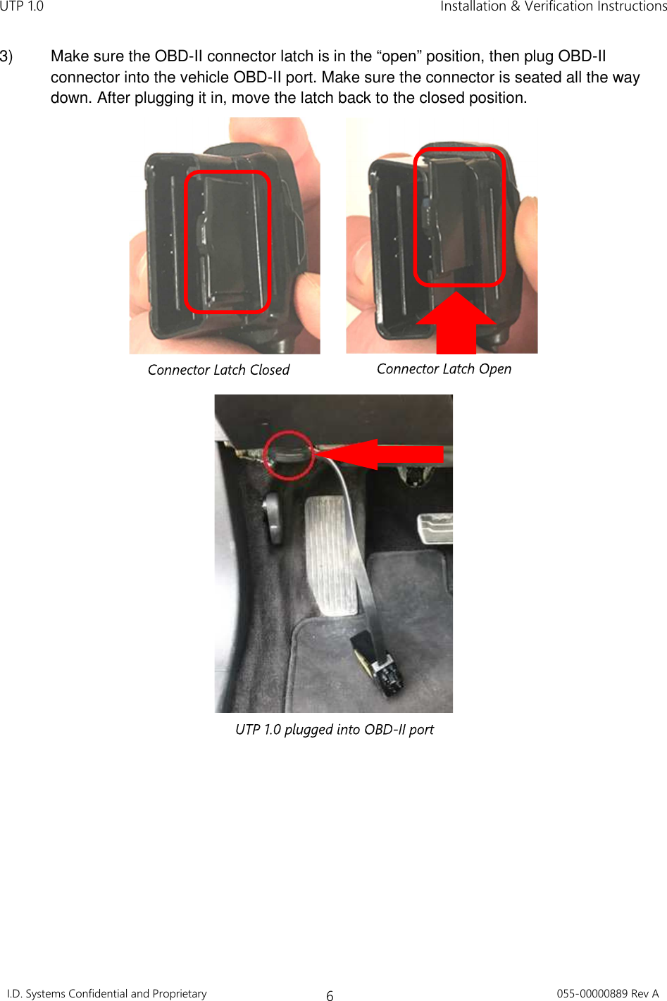 UTP 1.0    Installation &amp; Verification Instructions I.D. Systems Confidential and Proprietary 6 055-00000889 Rev A  3)  Make sure the OBD-II connector latch is in the “open” position, then plug OBD-II connector into the vehicle OBD-II port. Make sure the connector is seated all the way down. After plugging it in, move the latch back to the closed position.                 Connector Latch Closed  Connector Latch Open UTP 1.0 plugged into OBD-II port 
