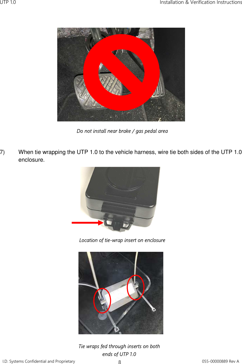 UTP 1.0    Installation &amp; Verification Instructions I.D. Systems Confidential and Proprietary 8 055-00000889 Rev A      7)  When tie wrapping the UTP 1.0 to the vehicle harness, wire tie both sides of the UTP 1.0 enclosure.     Tie wraps fed through inserts on both ends of UTP 1.0 Location of tie-wrap insert on enclosure Do not install near brake / gas pedal area 