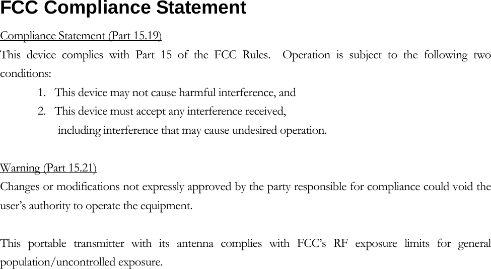     FCC Compliance Statement   Compliance Statement (Part 15.19) This device complies with Part 15 of the FCC Rules.  Operation is subject to the following two conditions:  1.   This device may not cause harmful interference, and  2.   This device must accept any interference received,         including interference that may cause undesired operation.   Warning (Part 15.21) Changes or modifications not expressly approved by the party responsible for compliance could void the user’s authority to operate the equipment.  This portable transmitter with its antenna complies with FCC’s RF exposure limits for general population/uncontrolled exposure.  
