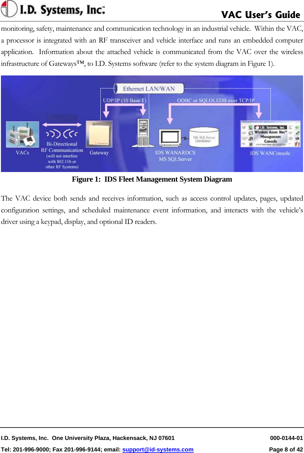     VAC User’s Guide I.D. Systems, Inc.  One University Plaza, Hackensack, NJ 07601   000-0144-01 Tel: 201-996-9000; Fax 201-996-9144; email: support@id-systems.com  Page 8 of 42   monitoring, safety, maintenance and communication technology in an industrial vehicle.  Within the VAC, a processor is integrated with an RF transceiver and vehicle interface and runs an embedded computer application.  Information about the attached vehicle is communicated from the VAC over the wireless infrastructure of Gateways™, to I.D. Systems software (refer to the system diagram in Figure 1).   Figure 1:  IDS Fleet Management System Diagram The VAC device both sends and receives information, such as access control updates, pages, updated configuration settings, and scheduled maintenance event information, and interacts with the vehicle’s driver using a keypad, display, and optional ID readers. 