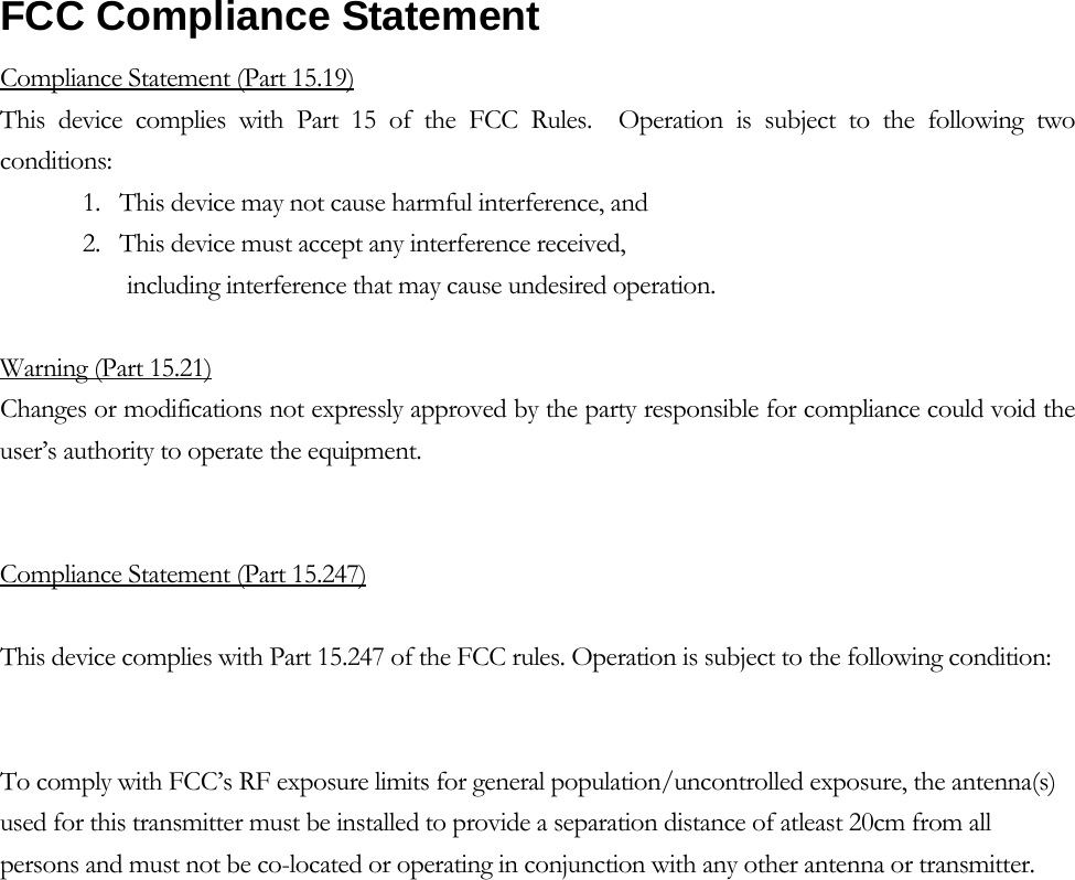  FCC Compliance Statement   Compliance Statement (Part 15.19) This device complies with Part 15 of the FCC Rules.  Operation is subject to the following two conditions:  1.   This device may not cause harmful interference, and  2.   This device must accept any interference received,         including interference that may cause undesired operation.   Warning (Part 15.21) Changes or modifications not expressly approved by the party responsible for compliance could void the user’s authority to operate the equipment.   Compliance Statement (Part 15.247)  This device complies with Part 15.247 of the FCC rules. Operation is subject to the following condition:   To comply with FCC’s RF exposure limits for general population/uncontrolled exposure, the antenna(s) used for this transmitter must be installed to provide a separation distance of atleast 20cm from all persons and must not be co-located or operating in conjunction with any other antenna or transmitter. 