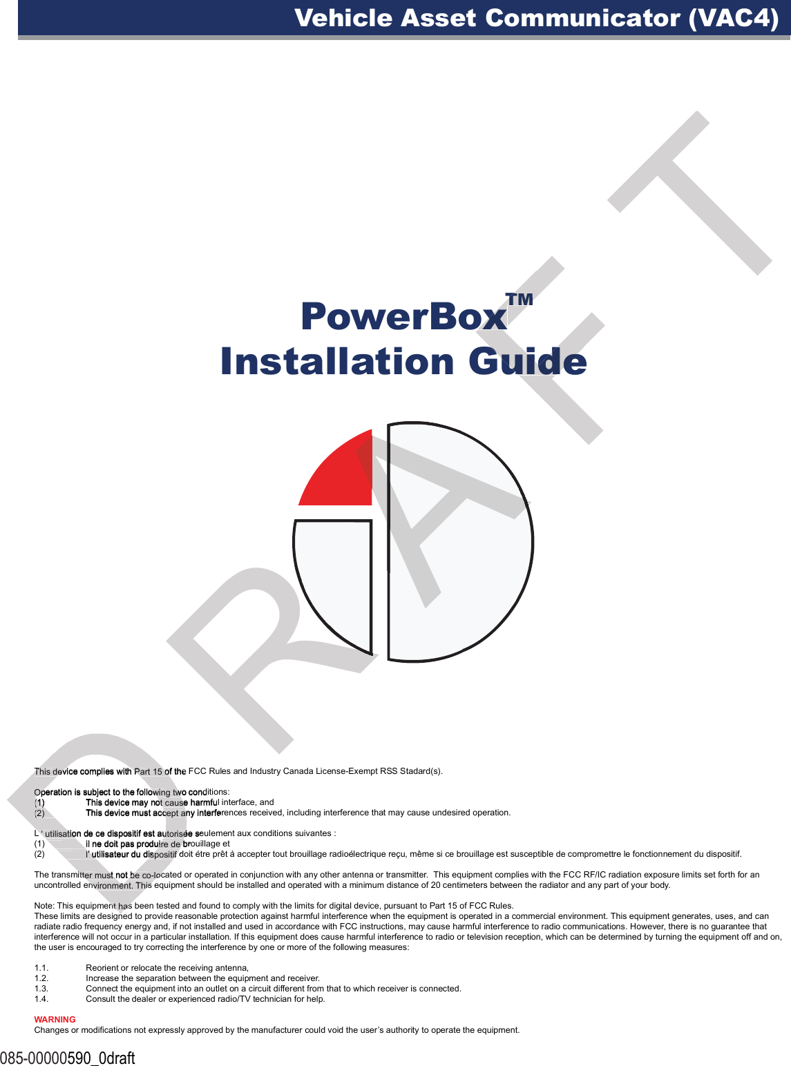 PowerBoxInstallation Guide085-00000590_0draftVehicle Asset Communicator (VAC4)TMThis device complies with Part 15 of the FCC Rules and Industry Canada License-Exempt RSS Stadard(s). Operation is subject to the following two conditions:(1)  This device may not cause harmful interface, and(2)  This device must accept any interferences received, including interference that may cause undesired operation.L ‘ utilisation de ce dispositif est autorisée seulement aux conditions suivantes : (1)   il ne doit pas produire de brouillage et (2)   l’ utilisateur du dispositif doit étre prêt à accepter tout brouillage radioélectrique reçu, même si ce brouillage est susceptible de compromettre le fonctionnement du dispositif.The transmitter must not be co-located or operated in conjunction with any other antenna or transmitter.  This equipment complies with the FCC RF/IC radiation exposure limits set forth for an uncontrolled environment. This equipment should be installed and operated with a minimum distance of 20 centimeters between the radiator and any part of your body.Note: This equipment has been tested and found to comply with the limits for digital device, pursuant to Part 15 of FCC Rules.These limits are designed to provide reasonable protection against harmful interference when the equipment is operated in a commercial environment. This equipment generates, uses, and can radiate radio frequency energy and, if not installed and used in accordance with FCC instructions, may cause harmful interference to radio communications. However, there is no guarantee that interference will not occur in a particular installation. If this equipment does cause harmful interference to radio or television reception, which can be determined by turning the equipment off and on, the user is encouraged to try correcting the interference by one or more of the following measures:1.1.  Reorient or relocate the receiving antenna,1.2.  Increase the separation between the equipment and receiver.1.3.  Connect the equipment into an outlet on a circuit different from that to which receiver is connected.1.4.  Consult the dealer or experienced radio/TV technician for help.WARNINGChanges or modifications not expressly approved by the manufacturer could void the user’s authority to operate the equipment.This device complies with Part 15 of the FCC Rules and Industry Canada License-Exempt RSS Stadard(s). This device complies with Part 15 of the FCC Rules and Industry Canada License-Exempt RSS Stadard(s). Operation is subject to the following two conditions:Operation is subject to the following two conditions:(1)  This device may not cause harmful interface, and(1)  This device may not cause harmful interface, and(2)  This device must accept any interferences received, including interference that may cause undesired operation.(2)  This device must accept any interferences received, including interference that may cause undesired operation.L ‘ utilisation de ce dispositif est autorisée seulement aux conditions suivantes : L ‘ utilisation de ce dispositif est autorisée seulement aux conditions suivantes : (1)   il ne doit pas produire de brouillage et (1)   il ne doit pas produire de brouillage et (2)   l’ utilisateur du dispositif doit étre prêt à accepter tout brouillage radioélectrique reçu, même si ce brouillage est susceptible de compromettre le fonctionnement du dispositif.(2)   l’ utilisateur du dispositif doit étre prêt à accepter tout brouillage radioélectrique reçu, même si ce brouillage est susceptible de compromettre le fonctionnement du dispositif.The transmitter must not be co-located or operated in conjunction with any other antenna or transmitter.  This equipment complies with the FCC RF/IC radiation exposure limits set forth for an The transmitter must not be co-located or operated in conjunction with any other antenna or transmitter.  This equipment complies with the FCC RF/IC radiation exposure limits set forth for an uncontrolled environment. This equipment should be installed and operated with a minimum distance of 20 centimeters between the radiator and any part of your body.uncontrolled environment. This equipment should be installed and operated with a minimum distance of 20 centimeters between the radiator and any part of your body.Note: This equipment has been tested and found to comply with the limits for digital device, pursuant to Part 15 of FCC Rules.Note: This equipment has been tested and found to comply with the limits for digital device, pursuant to Part 15 of FCC Rules.These limits are designed to provide reasonable protection against harmful interference when the equipment is operated in a commercial environment. R R R A A A A A A A A F PowerBoxPowerBoxInstallation GuideInstallation GuideTMTMPowerBoxPowerBoxT