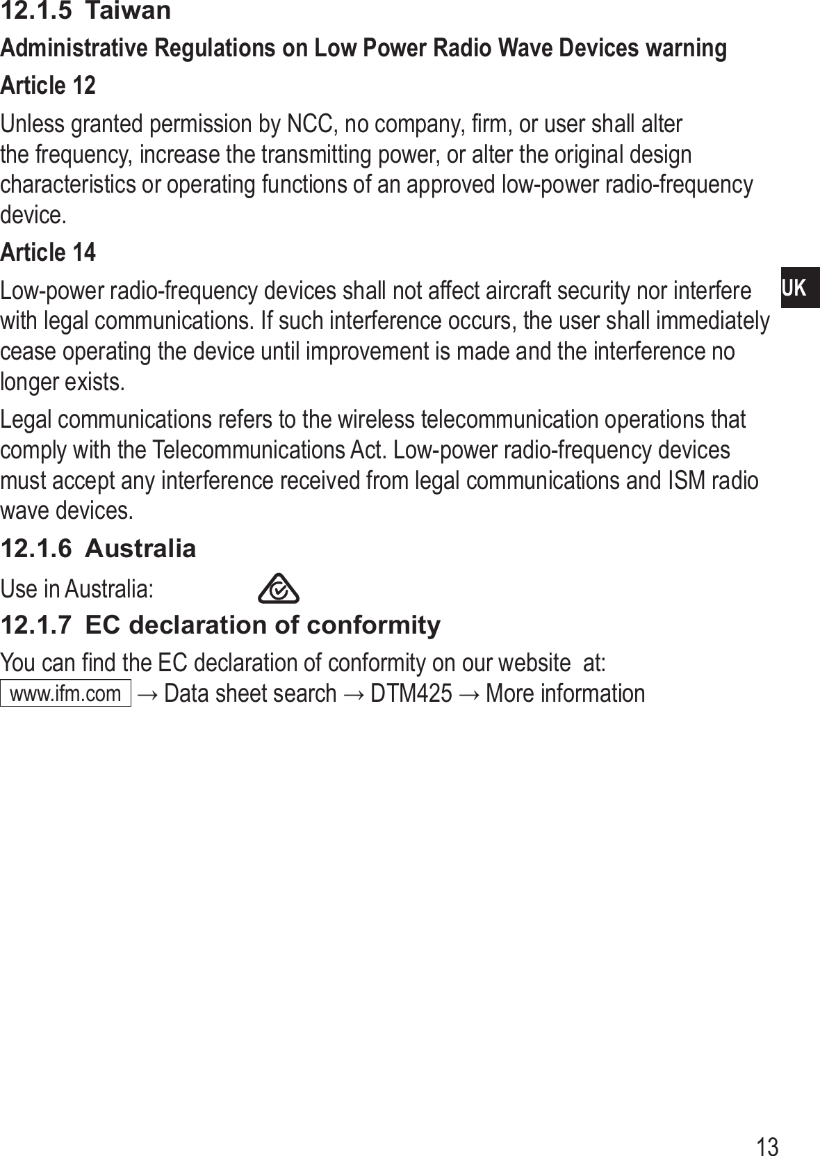 13UK12.1.5  TaiwanAdministrative Regulations on Low Power Radio Wave Devices warning Article 12Unless granted permission by NCC, no company, firm, or user shall alter the frequency, increase the transmitting power, or alter the original design characteristics or operating functions of an approved low-power radio-frequency device�Article 14Low-power radio-frequency devices shall not affect aircraft security nor interfere with legal communications� If such interference occurs, the user shall immediately cease operating the device until improvement is made and the interference no longer exists�Legal communications refers to the wireless telecommunication operations that comply with the Telecommunications Act� Low-power radio-frequency devices must accept any interference received from legal communications and ISM radio wave devices�12.1.6  AustraliaUse in Australia:    12.1.7  EC declaration of conformityYou can find the EC declaration of conformity on our website  at: www�ifm�com  → Data sheet search → DTM425 → More information