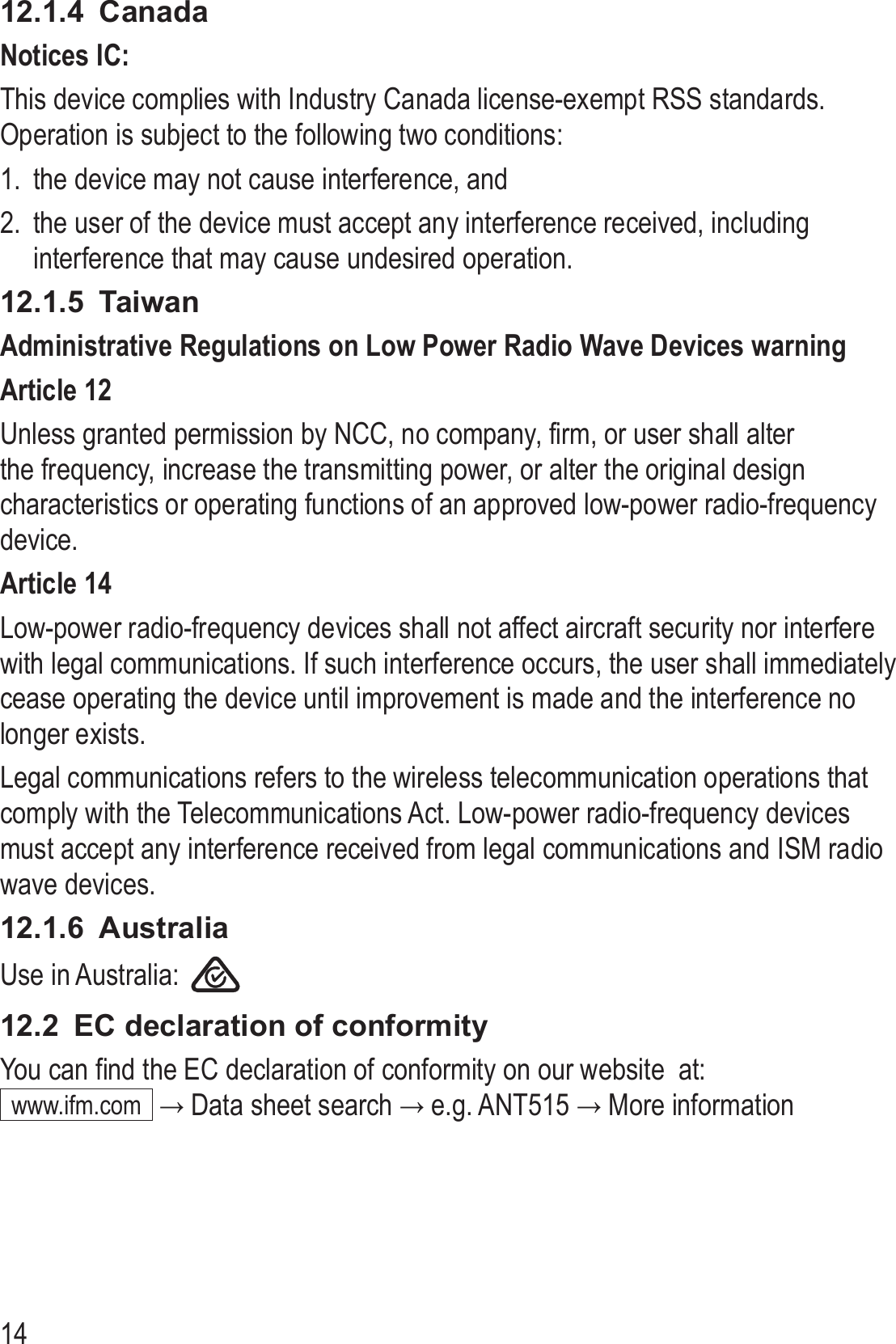 1412.1.4  CanadaNotices IC:This device complies with Industry Canada license-exempt RSS standards� Operation is subject to the following two conditions:1�  the device may not cause interference, and2�  the user of the device must accept any interference received, including interference that may cause undesired operation�12.1.5  TaiwanAdministrative Regulations on Low Power Radio Wave Devices warningArticle 12Unless granted permission by NCC, no company, firm, or user shall alter the frequency, increase the transmitting power, or alter the original design characteristics or operating functions of an approved low-power radio-frequency device�Article 14Low-power radio-frequency devices shall not affect aircraft security nor interfere with legal communications� If such interference occurs, the user shall immediately cease operating the device until improvement is made and the interference no longer exists�Legal communications refers to the wireless telecommunication operations that comply with the Telecommunications Act� Low-power radio-frequency devices must accept any interference received from legal communications and ISM radio wave devices�12.1.6  AustraliaUse in Australia:    12.2  EC declaration of conformityYou can find the EC declaration of conformity on our website  at: www�ifm�com  → Data sheet search → e.g. ANT515 → More information