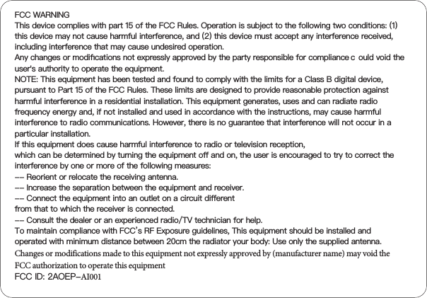 FCC WARNINGThis device complies with part 15 of the FCC Rules. Operation is subject to the following two conditions: (1) this device may not cause harmful interference, and (2) this device must accept any interference received, including interference that may cause undesired operation.Any changes or modiﬁcations not expressly approved by the party responsible for compliance c ould void the user&apos;s authority to operate the equipment.NOTE: This equipment has been tested and found to comply with the limits for a Class B digital device, pursuant to Part 15 of the FCC Rules. These limits are designed to provide reasonable protection against harmful interference in a residential installation. This equipment generates, uses and can radiate radio frequency energy and, if not installed and used in accordance with the instructions, may cause harmful interference to radio communications. However, there is no guarantee that interference will not occur in a particular installation.If this equipment does cause harmful interference to radio or television reception,which can be determined by turning the equipment oﬀ and on, the user is encouraged to try to correct the interference by one or more of the following measures:-- Reorient or relocate the receiving antenna.-- Increase the separation between the equipment and receiver.-- Connect the equipment into an outlet on a circuit diﬀerentfrom that to which the receiver is connected.-- Consult the dealer or an experienced radio/TV technician for help.To maintain compliance with FCC’s RF Exposure guidelines, This equipment should be installed and operated with minimum distance between 20cm the radiator your body: Use only the supplied antenna.Changes or modifications made to this equipment not expressly approved by (manufacturer name) may void the FCC authorization to operate this equipmentFCC ID: 2AOEP-AI001