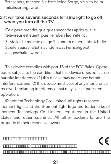 FCC  ID:2AOEP-MT001Shenzhen ihoment Technology Co., Ltd.Building 9, Room 401 YunGu phase II, Nan Shan, Shenzhen, ChinaFernsehers, machen Sie bitte keine Sorge, sie sich beim Initialisierungs arbeit.3.It will take several seconds for strip light to go off when you turn off the TV.     ©Ihoment Technology Co. Limited, All rights reserved.Ihoment  light  and  the  iHoment  light  logo  are trademarks of Ihoment Technology Co. Limited, registered in the United States and other countries. All other trademarks are the property of their respective owners.     This device complies with part 15 of the FCC Rules. Opera-tion is subject to the condition that this device does not cause harmful interference (1) this device may not cause harmful interference, and (2) this device must accept any interference received, including interference that may cause undesired operation.Cela peut prendre quelques secondes après que le téléviseur est éteint, puis, le ruban led s’éteint .Es vielleicht möchte einige Sekunden dauern, bis sich die Streifen ausschaltet, nachdem das Fernsehgerät ausgeschaltet wurde.21