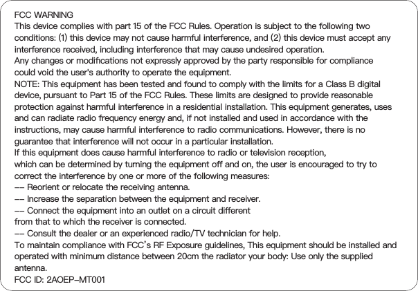 FCC WARNINGThis device complies with part 15 of the FCC Rules. Operation is subject to the following two conditions: (1) this device may not cause harmful interference, and (2) this device must accept any interference received, including interference that may cause undesired operation.Any changes or modiﬁcations not expressly approved by the party responsible for compliancecould void the user&apos;s authority to operate the equipment.NOTE: This equipment has been tested and found to comply with the limits for a Class B digital device, pursuant to Part 15 of the FCC Rules. These limits are designed to provide reasonable protection against harmful interference in a residential installation. This equipment generates, uses and can radiate radio frequency energy and, if not installed and used in accordance with the instructions, may cause harmful interference to radio communications. However, there is no guarantee that interference will not occur in a particular installation.If this equipment does cause harmful interference to radio or television reception,which can be determined by turning the equipment oﬀ and on, the user is encouraged to try to correct the interference by one or more of the following measures:-- Reorient or relocate the receiving antenna.-- Increase the separation between the equipment and receiver.-- Connect the equipment into an outlet on a circuit diﬀerentfrom that to which the receiver is connected.-- Consult the dealer or an experienced radio/TV technician for help.To maintain compliance with FCC’s RF Exposure guidelines, This equipment should be installed and operated with minimum distance between 20cm the radiator your body: Use only the supplied antenna.FCC ID: 2AOEP-MT001