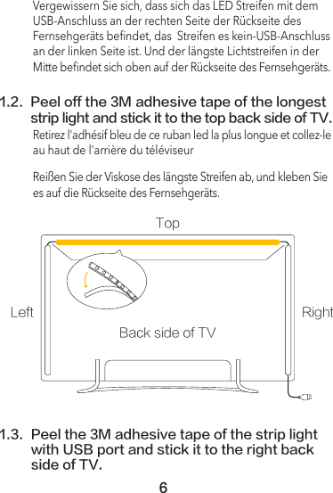 61.2.  Peel off the 3M adhesive tape of the longest strip light and stick it to the top back side of TV.Vergewissern Sie sich, dass sich das LED Streifen mit dem USB-Anschluss an der rechten Seite der Rückseite des Fernsehgeräts beﬁndet, das  Streifen es kein-USB-Anschluss an der linken Seite ist. Und der längste Lichtstreifen in der Mitte beﬁndet sich oben auf der Rückseite des Fernsehgeräts.Retirez l&apos;adhésif bleu de ce ruban led la plus longue et collez-le au haut de l&apos;arrière du téléviseurReißen Sie der Viskose des längste Streifen ab, und kleben Sie es auf die Rückseite des Fernsehgeräts.1.3.  Peel the 3M adhesive tape of the strip light with USB port and stick it to the right back side of TV.Back side of TVTopLeft Right