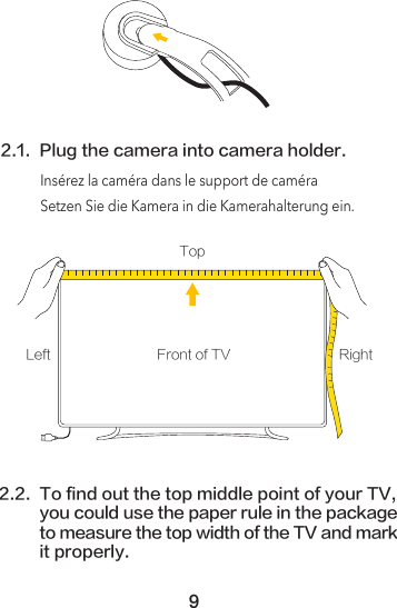 2.1. Plug the camera into camera holder.2.2. To find out the top middle point of your TV, you could use the paper rule in the packageto measure the top width of the TV and markit properly. Front of TVTopLeft RightInsérez la caméra dans le support de caméraSetzen Sie die Kamera in die Kamerahalterung ein.9